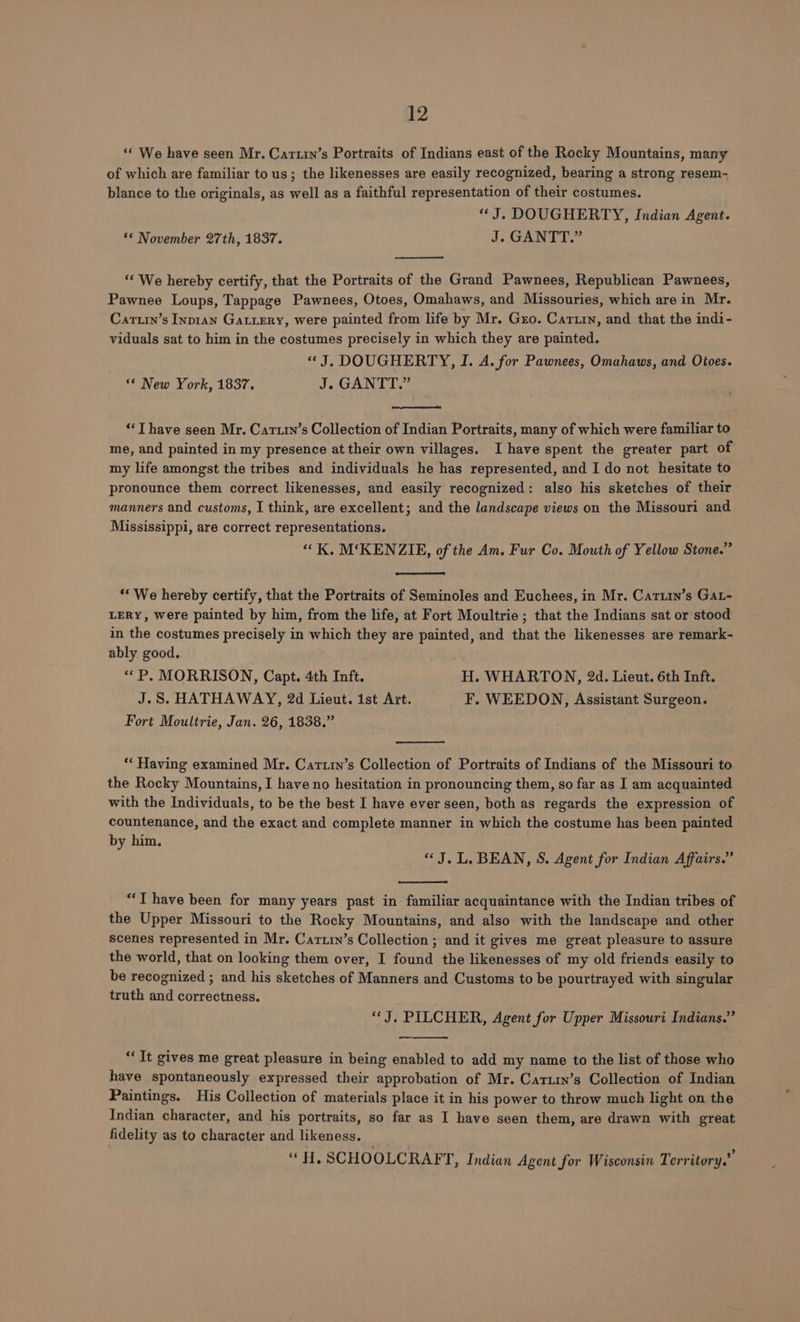 ‘* We have seen Mr. Cartin’s Portraits of Indians east of the Rocky Mountains, many of which are familiar to us ; the likenesses are easily recognized, bearing a strong resem- blance to the originals, as well as a faithful representation of their costumes. | “J. DOUGHERTY, Indian Agent. ** November 27th, 1837. J. GANTT.” “‘ We hereby certify, that the Portraits of the Grand Pawnees, Republican Pawnees, Pawnee Loups, Tappage Pawnees, Otoes, Omahaws, and Missouries, which are in Mr. Cartuin’s Inpran Gatiery, were painted from life by Mr. Gzo. Carin, and that the indi- viduals sat to him in the costumes precisely in which they are painted. “J. DOUGHERTY, I. A. for Pawnees, Omahaws, and Otoes. “* New York, 1837. J. GANTT.” ‘‘T have seen Mr. Cartrn’s Collection of Indian Portraits, many of which were familiar to me, and painted in my presence at their own villages. Ihave spent the greater part of my life amongst the tribes and individuals he has represented, and I do not hesitate to pronounce them correct likenesses, and easily recognized: also his sketches of their manners and customs, I think, are excellent; and the landscape views on the Missouri and Mississippi, are correct representations. “K, M‘KENZIE, of the Am. Fur Co. Mouth of Yellow Stone.” ‘“ We hereby certify, that the Portraits of Seminoles and Euchees, in Mr. Catuin’s Gat- LERY, were painted by him, from the life, at Fort Moultrie ; that the Indians sat or stood in the costumes precisely in which they are painted, and that the likenesses are remark- ably good. “P, MORRISON, Capt. 4th Inft. H. WHARTON, 2d. Lieut. 6th Inft. J.S. HATHAWAY, 2d Lieut. ist Art. F. WEEDON, Assistant Surgeon. Fort Moultrie, Jan. 26, 1838.” ‘* Having examined Mr. Cartin’s Collection of Portraits of Indians of the Missouri to the Rocky Mountains, I have no hesitation in pronouncing them, so far as I am acquainted with the Individuals, to be the best I have ever seen, both as regards the expression of countenance, and the exact and complete manner in which the costume has been painted by him. “J. L. BEAN, S. Agent for Indian Affairs.” “T have been for many years past in familiar acquaintance with the Indian tribes of the Upper Missouri to the Rocky Mountains, and also with the landscape and other scenes represented in Mr. Cartry’s Collection ; and it gives me great pleasure to assure the world, that on looking them over, I found the likenesses of my old friends easily to be recognized ; and his sketches of Manners and Customs to be pourtrayed with singular truth and correctness. “J. PILCHER, Agent for Upper Missouri Indians.” “It gives me great pleasure in being enabled to add my name to the list of those who have spontaneously expressed their approbation of Mr. Catuin’s Collection of Indian Paintings. His Collection of materials place it in his power to throw much light on the Indian character, and his portraits, so far as I have seen them, are drawn with great fidelity as to character and likeness. “ H, SCHOOLCRAF T, Indian Agent for Wisconsin Territory.