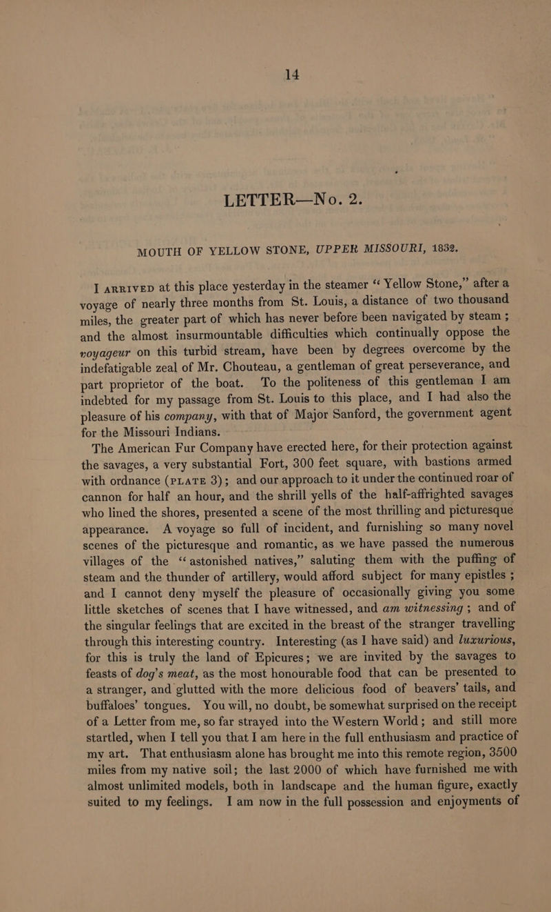 LETTER—No. 2. MOUTH OF YELLOW STONE, UPPER MISSOURI, 1832. I arrivep at this place yesterday in the steamer “ Yellow Stone,” after a voyage of nearly three months from St. Louis, a distance of two thousand miles, the greater part of which has never before been navigated by steam ; and the almost insurmountable difficulties which continually oppose the voyageur on this turbid stream, have been by degrees overcome by the indefatigable zeal of Mr. Chouteau, a gentleman of great perseverance, and. part proprietor of the boat. To the politeness of this gentleman I am indebted for my passage from St. Louis to this place, and I had also the pleasure of his company, with that of Major Sanford, the government agent for the Missouri Indians. , The American Fur Company have erected here, for their protection against the savages, a very substantial Fort, 300 feet square, with bastions armed with ordnance (PLATE 3); and our approach to it under the continued roar of cannon for half an hour, and the shrill yells of the half-affrighted savages who lined the shores, presented a scene of the most thrilling and picturesque appearance. A voyage so full of incident, and furnishing so many novel scenes of the picturesque and romantic, as we have passed the numerous villages of the ‘astonished natives,” saluting them with the puffing of steam and the thunder of artillery, would afford subject for many epistles ; and I cannot deny myself the pleasure of occasionally giving you some little sketches of scenes that I have witnessed, and am witnessing ; and of the singular feelings that are excited in the breast of the stranger travelling through this interesting country. Interesting (as I have said) and luxurious, for this is truly the land of Epicures; we are invited by the savages to feasts of dog’s meat, as the most honourable food that can be presented to a stranger, and glutted with the more delicious food of beavers’ tails, and buffaloes’ tongues. You will, no doubt, be somewhat surprised on the receipt of a Letter from me, so far strayed into the Western World; and still more startled, when I tell you that I am here in the full enthusiasm and practice of my art. That enthusiasm alone has brought me into this remote region, 3500 miles from my native soil; the last 2000 of which have furnished me with almost unlimited models, both in landscape and the human figure, exactly suited to my feelings. I am now in the full possession and enjoyments of