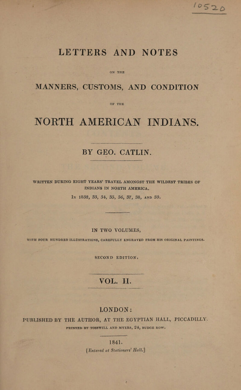 LETTERS AND NOTES ON THE MANNERS, CUSTOMS, AND CONDITION OF THE NORTH AMERICAN INDIANS. BY GEO. CATLIN. WRITTEN DURING EIGHT YEARS’ TRAVEL AMONGST THE WILDEST TRIBES OF INDIANS IN NORTH AMERICA, Ix 1832, 33, 34, 35, 36, 37, 38, anv 39. IN TWO VOLUMES, WITH FOUR HUNDRED ILLUSTRATIONS, CAREFULLY ENGRAVED FROM HIS ORIGINAL PAINTINGS. SECOND EDITION: ae LONDON: PUBLISHED BY THE AUTHOR, AT THE EGYPTIAN HALL, PICCADILLY. PRINTED BY TOSSWILL AND MYERS, 24, BUDGE ROW, 1841. {Entered at Stationers’ Hall.]