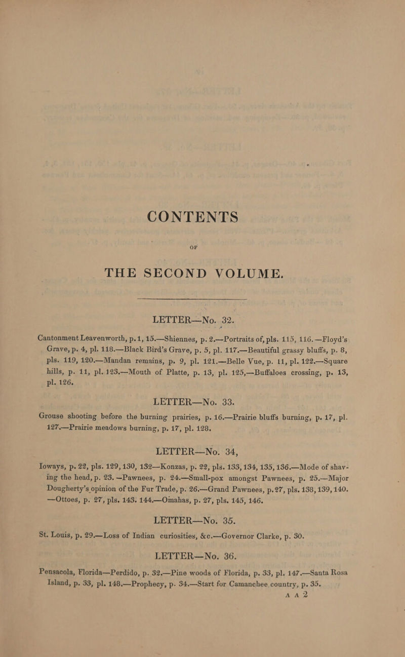 CONTENTS THE SECOND VOLUME. LETTER—No. 32. Cantonment Leavenworth, p.1, 15.—Shiennes, p. 2.—Portraits of, pls. 115, 116. —Floyd’s Grave, p. 4, pl. 118.—Black Bird’s Grave, p. 5, pl. 117.—Beautiful grassy bluffs, p. 8, pls. 119, 120.—Mandan remains, p. 9, pl. 121.—Belle Vue, p. 11, pl. 122.—Square hills, p. 11, pl. 123.—Mouth of Platte, p. 13, pl. 125,—Buffaloes crossing, p. 13, pl. 126. LETTER—No. 33. Grouse shooting before the burning prairies, p. 16.—Prairie bluffs burning, p. 17, pl. 127.—Prairie meadows burning, p. 17, pl. 128. LETTER—No. 34, Ioways, p. 22, pls. 129,130, 132—-Konzas, p. 22, pls. 133, 134, 135, 186.—Mode of shav- ing the head, p. 23.—Pawnees, p. 24.—Small-pox amongst Pawnees, p. 25.—Major Dougherty’s opinion of the Fur Trade, p. 26.—Grand Pawnees, p- 27, pls. 138, 139, 140. —Ottoes, p. 27, pls. 143. 144.—Omahas, p. 27, pls. 145, 146. LETTER—No. 35. St. Louis, p. 29.—Loss of Indian curiosities, &amp;¢.—Governor Clarke, p. 30. LETTER—No. 36. Pensacola, Florida—Perdido, p- 32.—Pine woods of Florida, p. 33, pl. 147.—Santa Rosa Island, p. 33, pl. 148.—Prophecy, p. 34.—Start for Camanchee country, p. 33. AA2