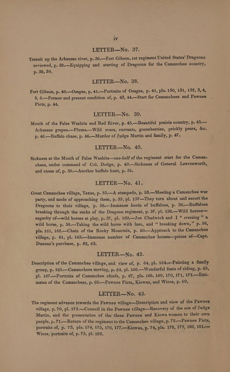 LETTER—No. 37. Transit up the Arkansas river, p. 36.—Fort Gibson, Ist regiment United States’ Dragoons reviewed, p. 38.—Equipping and starting of Dragoons for the Camanchee country, p- 38, 39. LETTER—No. 38. Fort Gibson, p. 40.—Osages, p. 41.—Portraits of Osages, p. 41, pls. 150, 151, 152, 3,4, 5, 6.—Former and present condition of, p. 43, 44.—Start for Camanchees and Pawnee Picts, p. 44. LETTER—No. 39. Mouth of the False Washita and Red River, p. 45.—Beautiful prairie country, p. 45.— Arkanzas grapes.—Plums.—Wild roses, currants, gooseberries, prickly pears, &amp;c, p. 46.—Buffalo chase, p. 46.—Murder of Judge Martin and family, p. 47. LETTER—No. 40. Sickness at the Mouth of False Washita—one-half of the regiment start for the Caman- chees, under command of Col. Dodge, p. 49.—Sickness of General Leavenworth, and cause of, p. 50.—Another buffalo hunt, p. 51. LETTER—No. 41. Great Camanchee village, Texas, p. 53.—A stampedo, p. 53.—Meeting a Camanchee war party, and mode of approaching them, p. 55, pl. 157—They turn about and escort the Dragoons to their village, p. 56.—Immense herds of buffaloes, p. 56.—Buffaloes breaking through the ranks of the Dragoon regiment, p. 57, pl. 158.—Wild horses— sagacity of—wild horses at play, p. 57, pl. 160.—Joe Chadwick and I “ creasing a wild horse, p. 58.—Taking the wild horse with lasa, and “ breaking down, * Pp. 08, pls. 161, 162.—Chain of the Rocky Mountain, p. 60.—Approach to the Camanchee village, p. 61, pl. 163.—Immense number of Camanchee horses—prices of—Capt. Duncan’s purchase, p. 62, 63. LETTER—No. 42. Description of the Camanchee village, and view of, p. 64, pl. 164.—Painting a family group, p. 165.—Camanchees moving, p. 64, pl. 166.—Wonderful feats of riding, p. 65, pl. 167.—Portraits of Camanchee chiefs, p. 67, pls. 168. 169, 170, 171, 172.—Esti- mates of the Camanchees, p. 68.—Pawnee Picts, Kiowas, and Wicos, p- 69, LETTER—No. 43. The regiment advance towards the Pawnee village—Description and view of the Pawnee village, p. 70, pl. 173.—Council in the Pawnee village—Recovery of the son of Judge Martin, and the presentation of the three Pawnee and Kiowa women to their own people, p. 71.—Return of the regiment to the Camanchee village, p. 72.—Pawnee Picts, portraits of, p. 73, pls. 174, 175, 176, 177.—Kiowas, p. 74, pls. 178, 179, 180, 181.— Wicos, portraits of, p. 75, pl. 182. | |