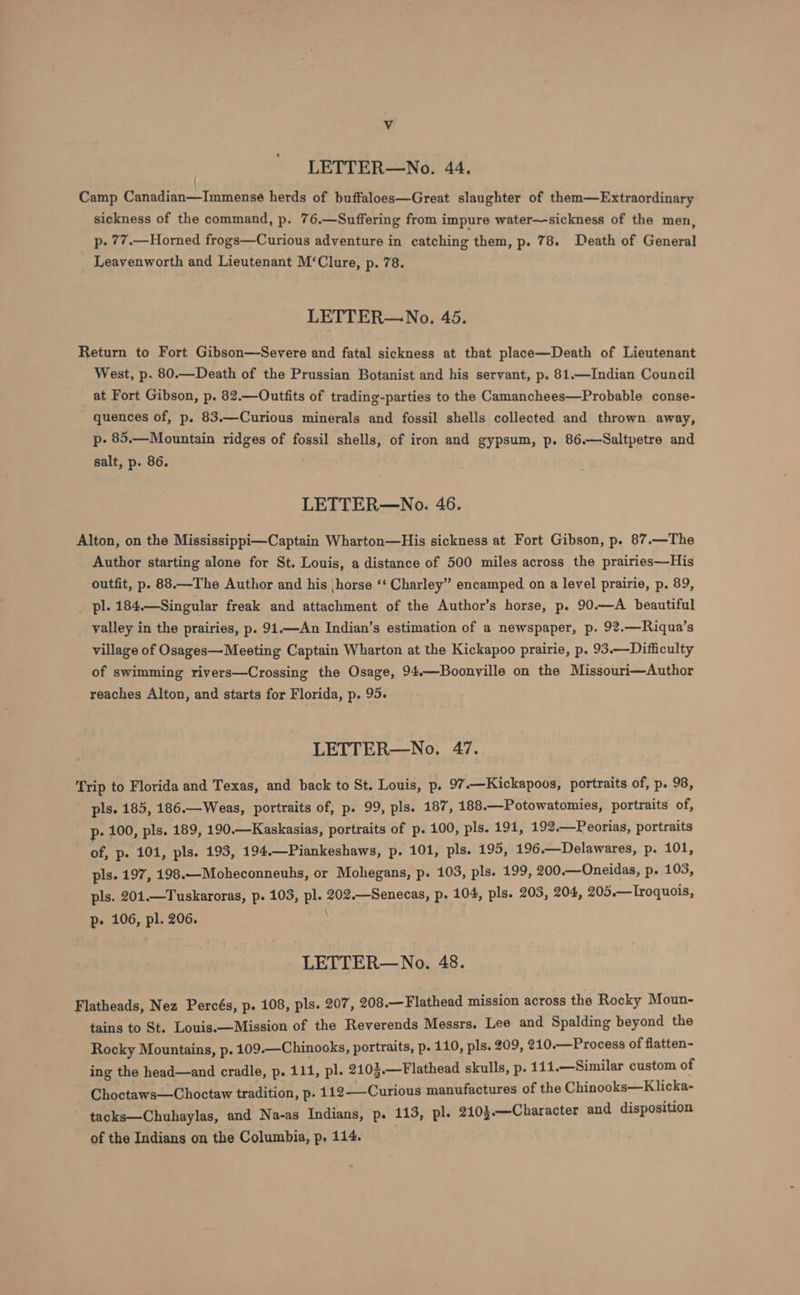 LETTER—No. 44, Camp Canadian—Immense herds of buffaloes—Great slaughter of them—Extraordinary sickness of the command, p. 76.—Suffering from impure water—sickness of the men, p. 77.—Horned frogs—Curious adventure in catching them, p. 78. Death of General Leavenworth and Lieutenant M‘Clure, p. 78. LETTER—No. 45. Return to Fort Gibson—Severe and fatal sickness at that place—Death of Lieutenant West, p. 80.—Death of the Prussian Botanist and his servant, p. 81.—Indian Council at Fort Gibson, p. 82.—Outfits of trading-parties to the Camanchees—Probable conse- quences of, p. 83.—Curious minerals and fossil shells collected and thrown away, p- 85.—Mountain ridges of fossil shells, of iron and gypsum, p. 86.—Saltpetre and salt, p. 86. LETTER—No. 46. Alton, on the Mississippi—Captain Wharton—His sickness at Fort Gibson, p. 87.—The Author starting alone for St. Louis, a distance of 500 miles across the prairies—His outfit, p. 88.—The Author and his ‘horse ‘‘ Charley” encamped on a level prairie, p. 89, pl. 184.—Singular freak and attachment of the Author’s horse, p. 90.—A beautiful valley in the prairies, p. 91.—An Indian’s estimation of a newspaper, p. 92.—Riqua’s village of Osages—Meeting Captain Wharton at the Kickapoo prairie, p. 93.—Difficulty of swimming rivers—Crossing the Osage, 94.—Boonville on the Missouri—Author reaches Alton, and starts for Florida, p. 95. LETTER—No. 47. Trip to Florida and Texas, and back to St. Louis, p. 97 ——Kickapoos, portraits of, p. 98, pls. 185, 186.—Weas, portraits of, p. 99, pls. 187, 188.—Potowatomies, portraits of, p- 100, pls. 189, 190.—Kaskasias, portraits of p. 100, pls. 191, 192.—Peorias, portraits of, p. 101, pls. 193, 194.—Piankeshaws, p. 101, pls. 195, 196.—Delawares, p. 101, pls. 197, 198.—Moheconneuhs, or Mohegans, p. 103, pls. 199, 200.—Oneidas, p. 103, pls. 201.—Tuskaroras, p. 103, pl. 202.—Senecas, p. 104, pls. 203, 204, 205.—Lroquois, p. 106, pl. 206. LETTER—No. 48. Flatheads, Nez Percés, p. 108, pls. 207, 208.—Flathead mission across the Rocky Moun- tains to St. Louis.—Mission of the Reverends Messrs. Lee and Spalding beyond the Rocky Mountains, p. 109.—Chinooks, portraits, p. 110, pls. 209, 210.—Process of flatten- ing the head—and cradle, p. 111, pl. 2102.—Flathead skulls, p. 111.—Similar custom of Choctaws—Choctaw tradition, p. 112——Curious manufactures of the Chinooks—Klicka- tacks—Chuhaylas, and Na-as Indians, p. 113, pl. 210}.—Character and disposition of the Indians on the Columbia, p, 114.