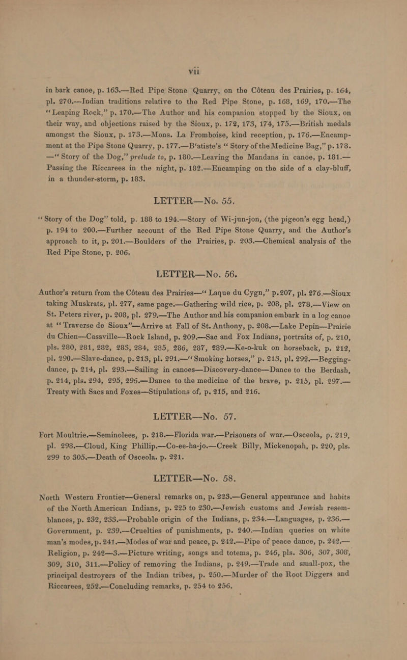 in bark canoe, p. 163.—Red Pipe Stone Quarry, on the Cédteau des Prairies, p. 164, pl. 270.---Indian traditions relative to the Red Pipe Stone, p. 168, 169, 170.—The ‘Leaping Rock,” p.170.—The Author and his companion stopped by the Sioux, on their way, and objections raised by the Sioux, p. 172, 173, 174, 175.—British medals amongst the Sioux, p. 173.—Mons. La Fromboise, kind reception, p. 176.—Encamp- ment at the Pipe Stone Quarry, p. 177.—B‘atiste’s ‘‘ Story of the Medicine Bag,” p.178. —“Story of the Dog,” prelude to, p. 180.—Leaving the Mandans in canoe, p. 181.— Passing the Riccarees in the night, p. 182,—Encamping on the side of a clay-bluff, in a thunder-storm, p. 183. LETTER—No. 55. “Story of the Dog” told, p. 188 to 194.—Story of Wi-jun-jon, (the pigeon’s egg head,) p- 194 to 200.—Further account of the Red Pipe Stone Quarry, and the Author’s approach to it, p. 201.—Boulders of the Prairies, p. 203.—Chemical analysis of the Red Pipe Stone, p. 206. LETTER—No. 56. Author’s return from the Céteau des Prairies—‘‘ Laque du Cygn,” p.207, pl. 276. —Sioux taking Muskrats, pl. 277, same page.—Gathering wild rice, p. 208, pl. 278.—View on St. Peters river, p. 208, pl. 279.—The Author and his companion embark in a log canoe at ‘“ Traverse de Sioux”—Arrive at Fall of St. Anthony, p. 208.—Lake Pepin—Prairie du Chien—Cassville—Rock Island, p. 209.—Sac and Fox Indians, portraits of, p. 210, pls. 280, 281, 282, 283, 284, 285, 286, 287, 289.—Ke-o-kuk on horseback, p. 212, pl. 290.—Slave-dance, p. 213, pl. 291.— Smoking horses,” p. 213, pl. 292.—Begeing- dance, p. 214, pl. 293.—Sailing in canoes—Discovery-dance—Dance to the Berdash, p- 214, pls. 294, 295, 296.—Dance to the medicine of the brave, p. 215, pl. 297.— Treaty with Sacs and Foxes—Stipulations of, p. 215, and 216. LETTER—No. 57. Fort Moultrie.—Seminolees, p. 218.—Florida war.—Prisoners of war.—Osceola, p. 219, pl. 298.—Cloud, King Phillip.—Co-ee-ha-jo.—Creek Billy, Mickenopah, p. 220, pls. 299 to 305.—Death of Osceola. p. 221. LETTER—No. 58. North Western Frontier—General remarks on, p. 223.—General appearance and habits of the North American Indians, p. 225 to 230.—Jewish customs and Jewish resem- blances, p. 232, 235.—Probable origin of the Indians, p. 234.—Languages, p. 236.— Government, p. 239.—Cruelties of punishments, p. 240.—Indian queries on white man’s modes, p. 241.—Modes of war and peace, p. 242.—Pipe of peace dance, p. 242,— Religion, p. 242——3.—Picture writing, songs and totems, p. 246, pls. 306, 307, 308, 309, 310, 311.—Policy of removing the Indians, p. 249.—Trade and small-pox, the principal destroyers of the Indian tribes, p. 250.—Murder of the Root Diggers and Riccarees, 252.—Concluding remarks, p. 254 to 256,