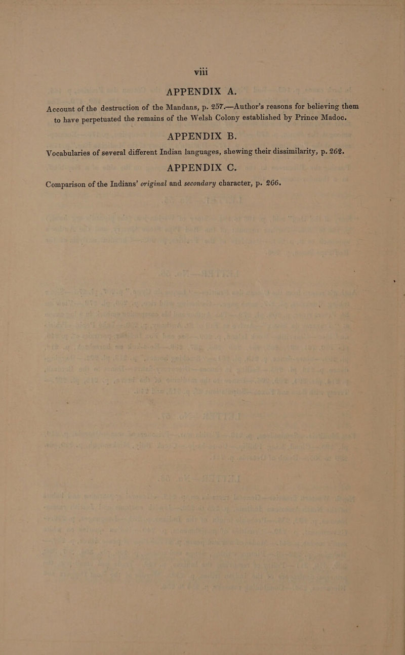 APPENDIX A. Account of the destruction of the Mandans, p. 257.—Author’s reasons for believing them to have perpetuated the remains of the Welsh Colony established by Prince Madoc. APPENDIX B. Vocabularies of several different Indian languages, shewing their dissimilarity, p. 262. APPENDIX C. Comparison of the Indians’ original and secondary character, p. 266.