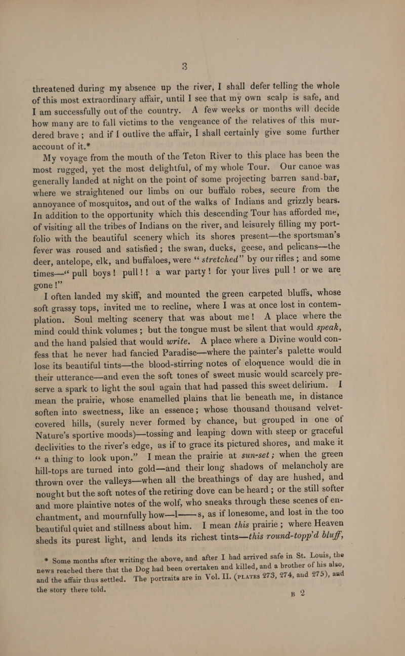 threatened during my absence up the river, I shall defer telling the whole of this most extraordinary affair, until I see that my own scalp is safe, and I am successfully out of the country. A few weeks or months will decide how many are to fall victims to the vengeance of the relatives of this mur- dered brave; and if I outlive the affair, I shall certainly give some further account of it.* My voyage from the mouth of the Teton River to this place has been the most rugged, yet the most delightful, of my whole Tour. Our canoe was generally landed at night on the point of some projecting barren sand-bar, where we straightened our limbs on our buffalo robes, secure from the annoyance of mosquitos, and out of the walks of Indians and grizzly bears. In addition to the opportunity which this descending Tour has afforded me, of visiting all the tribes of Indians on the river, and leisurely filling my port- folio with the beautiful scenery which its shores present—the sportsman’s fever was roused and satisfied; the swan, ducks, geese, and pelicans—the deer, antelope, elk, and buffaloes, were “ stretched” by our rifles ; and some times—“ pull boys! pull!! a war party! for your lives pull ! or we are gone |” I often landed my skiff, and mounted the green carpeted bluffs, whose soft grassy tops, invited me to recline, where I was at once lost in contem- plation. Soul melting scenery that was about me! A place where the mind could think volumes; but the tongue must be silent that would speak, and the hand palsied that would write. A place where a Divine would con- fess that he never had fancied Paradise—where the painter’s palette would lose its beautiful tints—the blood-stirring notes of eloquence would die in their utterance—and even the soft tones of sweet music would scarcely pre- serve a spark to light the soul again that had passed this sweet delirium. I mean the prairie, whose enamelled plains that lie beneath me, in distance soften into sweetness, like an essence ; whose thousand thousand velvet- covered hills, (surely never formed by chance, but grouped in one of Nature’s sportive moods)—tossing and leaping down with steep or graceful declivities to the river’s edge, as if to grace its pictured shores, and make it « a thing to look upon.” I mean the prairie at swn-set ; when the green hill-tops are turned into gold—and their long shadows of melancholy are thrown over the valleys—when all the breathings of day are hushed, and nought but the soft notes of the retiring dove can be heard ; or the still softer and more plaintive notes of the wolf, who sneaks through these scenes of en- chantment, and mournfully how—l s, as if lonesome, and lost in the too beautiful quiet and stillness about him. I mean this prairie ; where Heaven sheds its purest light, and lends its richest tints—this round-topp’d bluff, * Some months after writing the above, and after I had arrived safe in St. Louis, the news reached there that the Dog had been overtaken and killed, and a brother of his also, and the affair thus settled. The portraits are in Vol. Il. (prates 27 3, 274, aud 275), and the story there told. 9 B &lt;