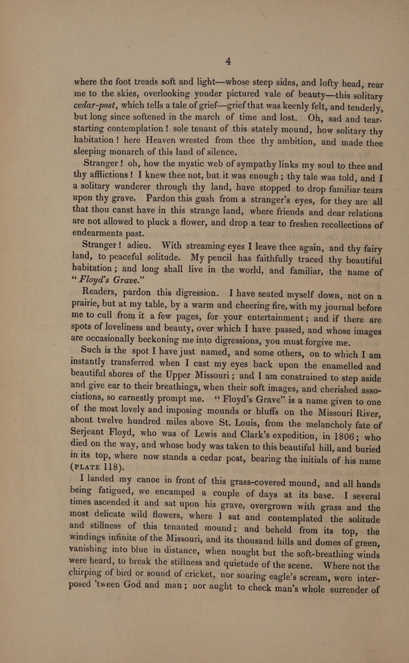 where the foot treads soft and light—whose steep sides, and lofty head, rear me to the skies, overlooking yonder pictured vale of beauty—this solitary cedar-post, which tells a tale of grief—grief that was keenly felt, and tenderly, but long since softened in the march of time and lost. Oh, sad and tear- starting contemplation ! sole tenant of this stately mound, how solitary thy habitation ! here Heaven wrested from thee thy ambition, and made thee sleeping monarch of this land of silence. Stranger! oh, how the mystic web of sympathy links my soul to thee and thy afflictions! I knew thee not, but it was enough ; thy tale was told, and I a solitary wanderer through thy land, have stopped to drop familiar tears upon thy grave. Pardon this gush from a stranger's eyes, for they are all that thou canst have in this strange land, where friends and dear relations are not allowed to pluck a flower, and drop a tear to freshen recollections of endearments past. Stranger! adieu. With streaming eyes I leave thee again, and thy fairy land, to peaceful solitude. My pencil has faithfully traced thy beautiful habitation ; and long shall live in the world, and familiar, the name of “ Floyd’s Grave.” Readers, pardon this digression. I have seated myself down, not on a prairie, but at my table, by a warm and cheering fire, with my journal before me to cull from it a few pages, for your entertainment; and if there are spots of loveliness and beauty, over which I have passed, and whose images are occasionally beckoning me into digressions, you must forgive me. Such is the spot I have Just named, and some others, on to which I am instantly transferred when I cast my eyes back upon the enamelled and beautiful shores of the Upper Missouri; and I am constrained to step aside and give ear to their breathings, when their soft images, and cherished asso- ciations, so earnestly prompt me. F loyd’s Grave” is a name given to one of the most lovely and imposing mounds or bluffs on the Missouri River, about twelve hundred miles above St. Louis, from the melancholy fate of Serjeant Floyd, who was of Lewis and Clark’s expedition, in 1806; who died on the way, and whose body was taken to this beautiful hill, and buried in its top, where now stands a cedar post, bearing the initials of his name (PLATE 118). I landed my canoe in front of this grass-covered mound, and all hands being fatigued, we encamped a couple of days at its base. I several times ascended it and sat upon his grave, overgrown with grass and the most delicate wild flowers, where I sat and contemplated the solitude and stillness of this tenanted mound; and beheld from its top, the windings infinite of the Missouri, and its thousand hills and domes of green, vanishing into blue in distance, when nought but the soft-breathing winds were heard, to break the stillness and quietude of the scene. Where not the chirping of bird or sound of cricket, nor soaring eagle’s scream, were inter- posed ‘tween God and man; nor aught to check man’s whole surrender of
