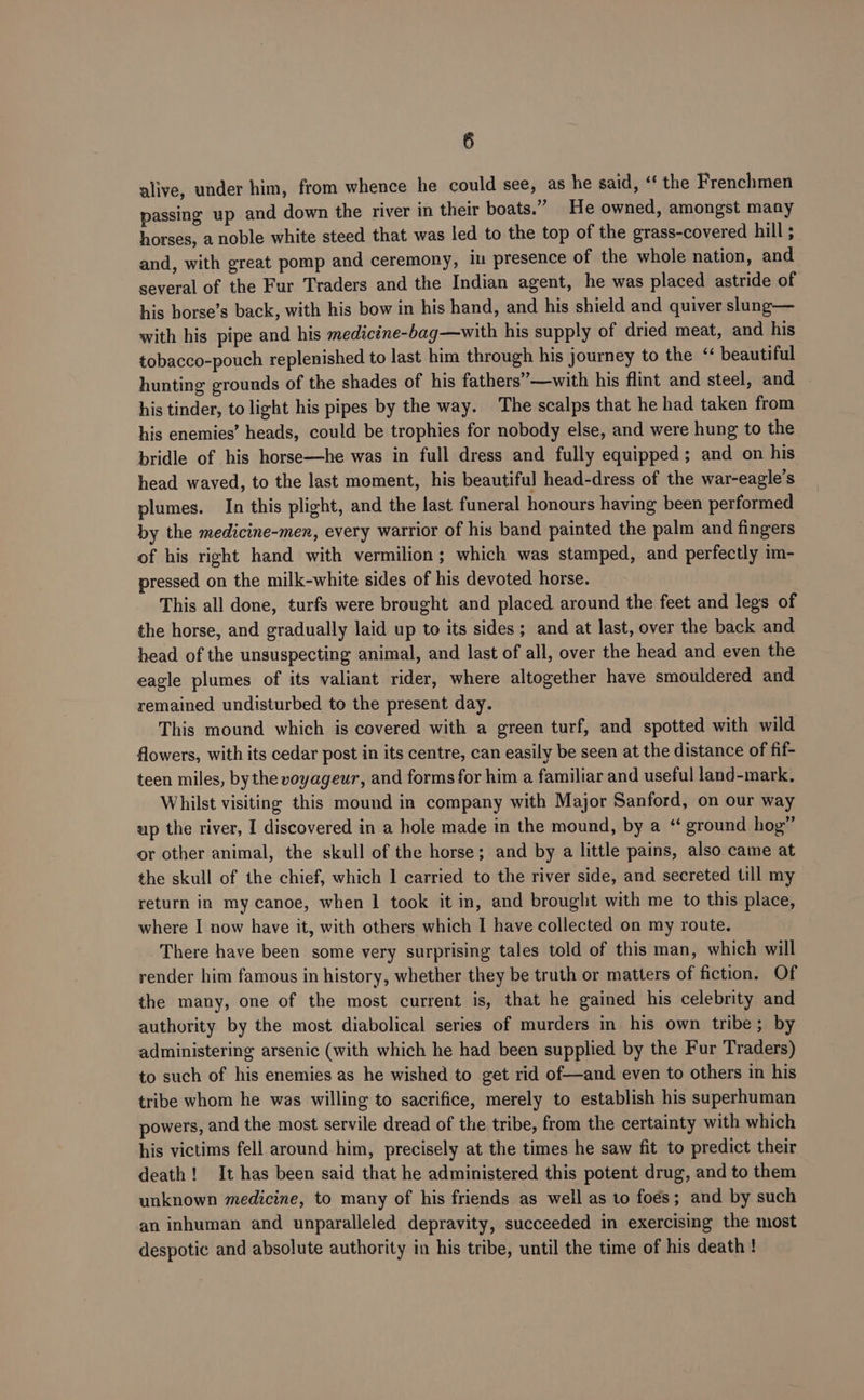 alive, under him, from whence he could see, as he said, ‘‘ the Frenchmen passing up and down the river in their boats.” He owned, amongst many horses, a noble white steed that was led to the top of the grass-covered hill ; and, with great pomp and ceremony, in presence of the whole nation, and several of the Fur Traders and the Indian agent, he was placed astride of his borse’s back, with his bow in his hand, and his shield and quiver slung— with his pipe and his medicine-bag—with his supply of dried meat, and his tobacco-pouch replenished to last him through his journey to the beautiful hunting grounds of the shades of his fathers’—with his flint and steel, and - his tinder, to light his pipes by the way. The scalps that he had taken from his enemies’ heads, could be trophies for nobody else, and were hung to the. bridle of his horse—he was in full dress and fully equipped; and on his head. waved, to the last moment, his beautiful head-dress of the war-eagle’s plumes. In this plight, and the last funeral honours having been performed by the medicine-men, every warrior of his band painted the palm and fingers of his right hand with vermilion; which was stamped, and perfectly im- pressed on the milk-white sides of his devoted horse. This all done, turfs were brought and placed around the feet and legs of the horse, and gradually laid up to its sides; and at last, over the back and head of the unsuspecting animal, and last of all, over the head and even the eagle plumes of its valiant rider, where altogether have smouldered and remained undisturbed to the present day. This mound which is covered with a green turf, and spotted with wild flowers, with its cedar post in its centre, can easily be seen at the distance of fif- teen miles, bythe voyageur, and forms for him a familiar and useful land-mark. Whilst visiting this mound in company with Major Sanford, on our way up the river, I discovered in a hole made in the mound, by a “‘ ground hog” or other animal, the skull of the horse; and by a little pains, also came at the skull of the chief, which I carried to the river side, and secreted till my return in my canoe, when 1 took it in, and brought with me to this place, where I now have it, with others which I have collected on my route. There have been some very surprising tales told of this man, which will render him famous in history, whether they be truth or matters of fiction. Of the many, one of the most current is, that he gained his celebrity and authority by the most diabolical series of murders in his own tribe; by administering arsenic (with which he had been supplied by the Fur Traders) to such of his enemies as he wished to get rid of—and even to others in his tribe whom he was willing to sacrifice, merely to establish his superhuman powers, and the most servile dread of the tribe, from the certainty with which his victims fell around him, precisely at the times he saw fit to predict their death! It has been said that he administered this potent drug, and to them unknown medicine, to many of his friends as well as 10 foes; and by such an inhuman and unparalleled depravity, succeeded in exercising the most despotic and absolute authority in his tribe, until the time of his death!