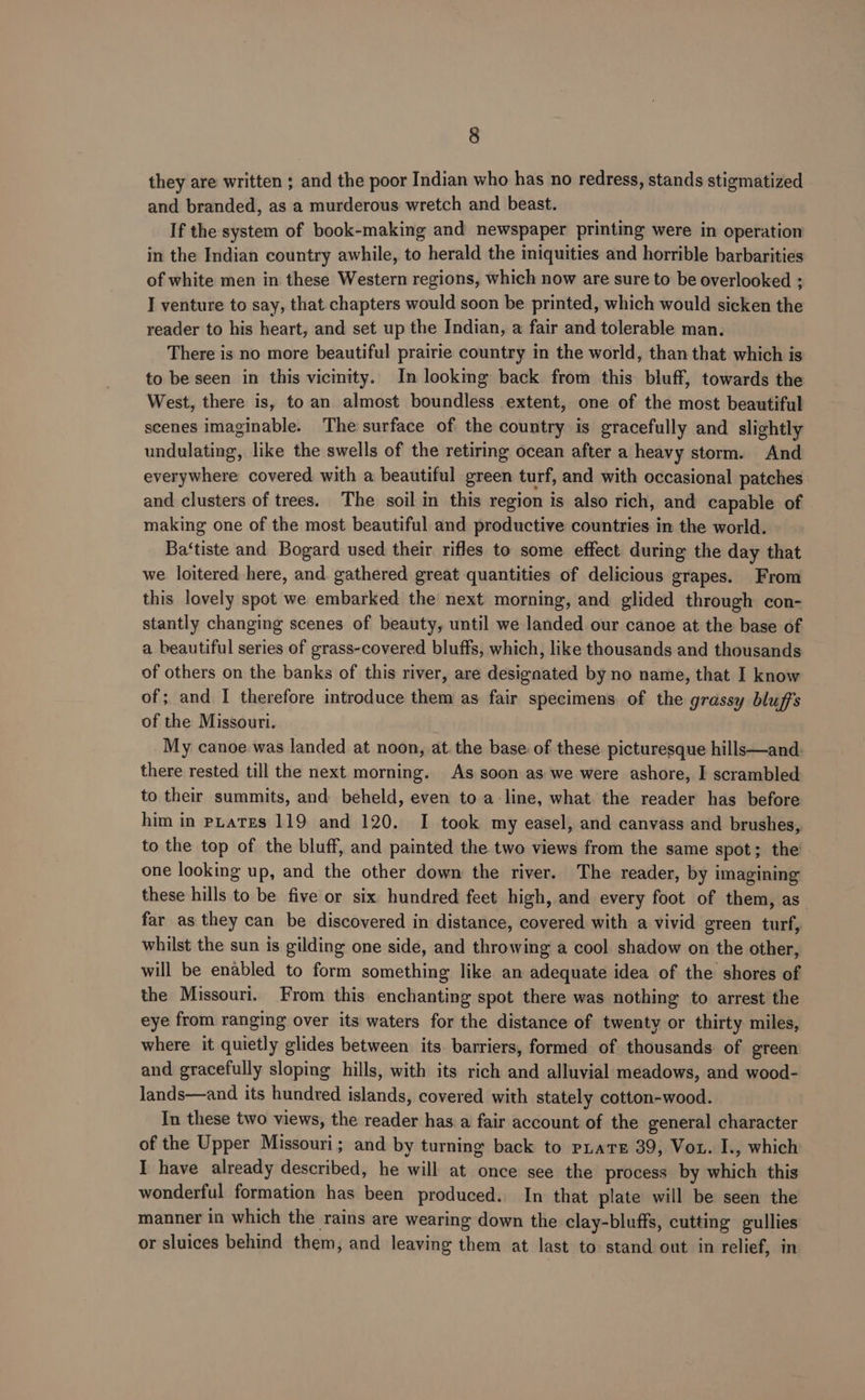 they are written ; and the poor Indian who has no redress, stands stigmatized and branded, as a murderous wretch and beast. If the system of book-making and newspaper printing were in operation in the Indian country awhile, to herald the iniquities and horrible barbarities of white men in these Western regions, which now are sure to be overlooked ; I venture to say, that chapters would soon be printed, which would sicken the reader to his heart, and set up the Indian, a fair and tolerable man. There is no more beautiful prairie country in the world, than that which is to be seen in this vicinity. In looking back. from this bluff, towards the West, there is, to an almost boundless extent, one of the most beautiful scenes imaginable. The surface of the country is gracefully and slightly undulating, like the swells of the retiring ocean after a heavy storm. And everywhere covered with a beautiful green turf, and with occasional patches and clusters of trees. The soil in this region is also rich, and capable of making one of the most beautiful and productive countries in the world. Ba‘tiste and Bogard used their rifles to some effect during the day that we loitered here, and gathered great quantities of delicious grapes. From this lovely spot we embarked the next morning, and glided through con- stantly changing scenes of beauty, until we landed our canoe at the base of a beautiful series of grass-covered bluffs, which, like thousands and thousands of others on the banks of this river, are designated by no name, that I know of; and I therefore introduce them as fair specimens of the grassy bluffs of the Missouri. My canoe was landed at noon, at. the base of these picturesque hills—and. there rested till the next morning. As soon as we were ashore, I scrambled to their summits, and beheld, even to a-line, what the reader has before him in pLates 119 and 120. I took my easel, and canvass and brushes, to the top of the bluff, and painted the two views from the same spot; the one looking up, and the other down the river. The reader, by imagining these hills to be five or six hundred feet high, and every foot of them, as far as they can be discovered in distance, covered with a vivid green turf, whilst the sun is gilding one side, and throwing a cool shadow on the other, will be enabled to form something like an adequate idea of the shores of the Missouri. From this enchanting spot there was nothing to arrest the eye from ranging over its waters for the distance of twenty or thirty miles, where it quietly glides between its. barriers, formed of thousands of green and gracefully sloping hills, with its rich and alluvial meadows, and wood- lands—and its hundred islands, covered with stately cotton-wood. In these two views, the reader has a fair account of the general character of the Upper Missouri; and by turning back to pLaTE 39, Vou. I., which I have already described, he will at once see the process by which this wonderful formation has been produced. In that plate will be seen the manner in which the rains are wearing down the clay-bluffs, cutting gullies or sluices behind them, and leaving them at last to stand out in relief, in