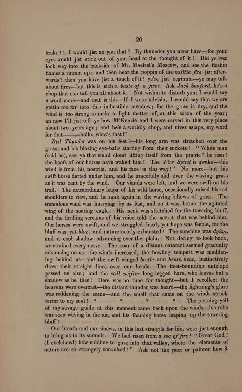 brake! ! I would jist ax you that? By thuneder you niver have—for your eyes would jist stick out of your head at the thought of it! Did ye iver look way into the backside of Mr. Maelzel’s Moscow, and see the flashin flames a runnin up; and then hear the poppin of the militia fire jist after- wards? then you have jist a touch of it! ye’re jist beginnm—ye may talk about fires—but this is sich a baste of a fire! Ask Jack Sanford, he’s a chop that can tall you all aboot it. Not wishin to distarb you, 1 would say a word more—and that is this—If I were advisin, I would say that we are gettin too far into this imbustible meadow; for the grass is dry, and the wind is too strong to make a light matter of, at this sason of the year; an now I'll jist tell ye how M‘Kenzie and I were sarved in this very place about two years ago; and he’s a worldly chop, and niver aslape, my word for that ———hollo, what’s that!” Red Thunder was on his feet !—his long arm was stretched over the grass, and his blazing eye-balls starting from their sockets! ‘* White man (said he), see ye that small cloud lifting itself from the prairie? he rises! the hoofs of our horses have waked him! The Fire Spirit is awake—this wind is from his nostrils, and his face is this way !” No more—but his swift horse darted under him, and he gracefully slid over the waving grass as it was bent by the wind. Our viands were left, and we were swift on his trail. The extraordinary leaps of hig wild horse, occasionally raised his red shoulders to view, and he sank again in the waving billows of grass. The tremulous wind was hurrying by us fast, and on it was borne the agitated wing of the soaring eagle. His neck was stretched for the towering bluff, and the thrilling screams of his voice told the secret that was behind him. Our horses were swift, and we struggled hard, yet hope was feeble, for the bluff was yet blue, and nature nearly exhausted! The sunshine was dying, and a cool shadow advancing over the plain. Not daring to look back, we strained every nerve. The roar of a distant cataract seemed gradually advancing on us—the winds increased, the howling tempest was madden- ing behind us—and the swift-winged beetle and heath hens, instinctively drew their straight lines over our heads. The fleet-bounding antelope passed us also; and the still swifter long-legged hare, who leaves but a shadow as he flies! Here was no time for thought—but I recollect the heavens were overcast—the distant thunder was heard—the lightning’s glare was reddening the scene—and the smell that came on the winds struck terror to my soul! * H ¥ i The piercing yell of my savage guide at this moment came back upon the winds—his robe was seen waving in the air, and his foaming horse leaping up the towering bluff ! Our breath and our sinews, in this last struggle for life, were just enough to bring us to its summit. We had risen from a sea of fire! ‘‘ Great God ! (I exclaimed) how sublime to gaze into that valley, where the elements of nature are so strangely convulsed!” Ask not the poet or painter how it