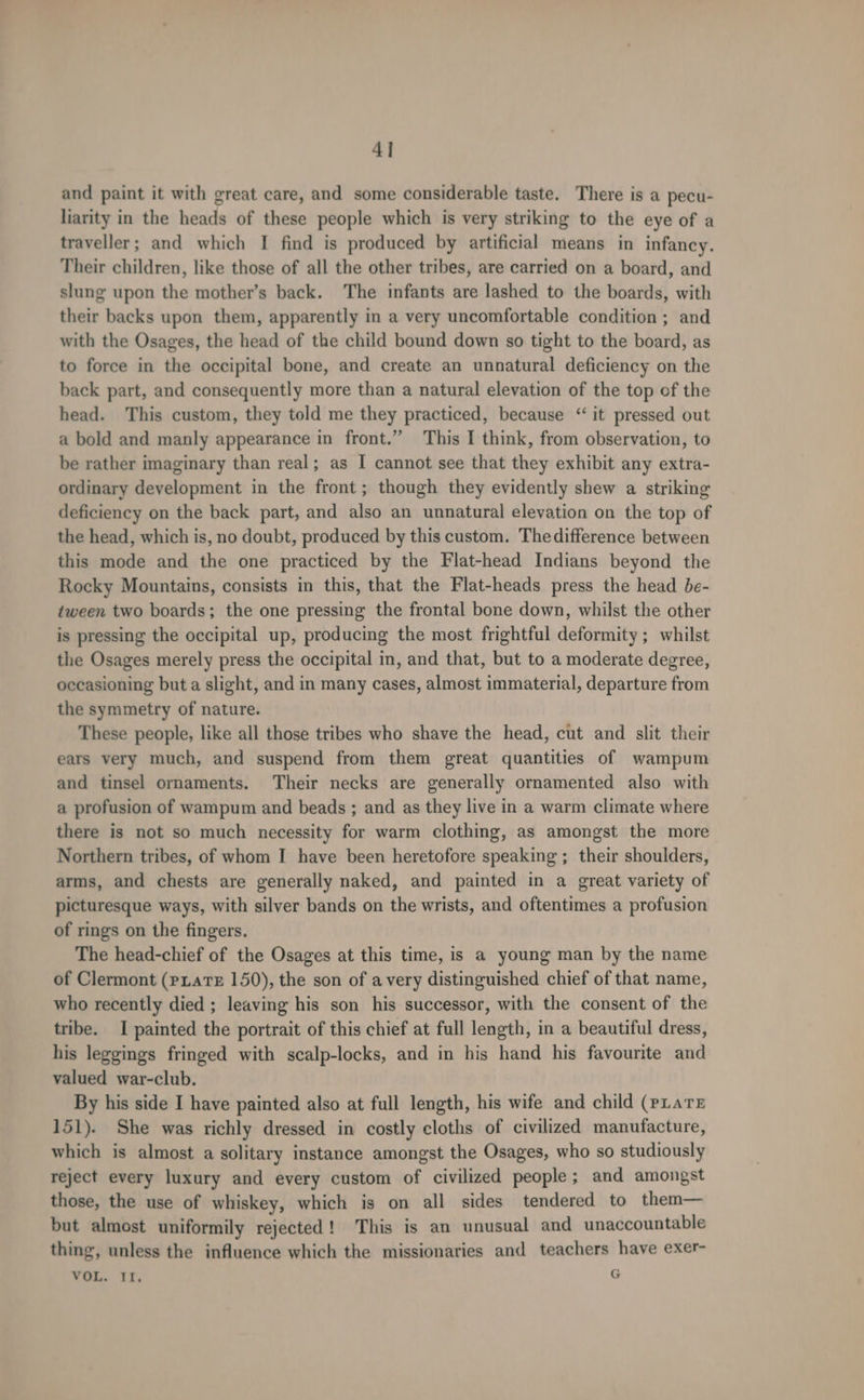 4] and paint it with great care, and some considerable taste. There is a pecu- liarity in the heads of these people which is very striking to the eye of a traveller; and which I find is produced by artificial means in infancy. Their children, like those of all the other tribes, are carried on a board, and slung upon the mother’s back. The infants are lashed to the boards, with their backs upon them, apparently in a very uncomfortable condition ; and with the Osages, the head of the child bound down so tight to the board, as to force in the occipital bone, and create an unnatural deficiency on the back part, and consequently more than a natural elevation of the top of the head. This custom, they told me they practiced, because “ it pressed out a bold and manly appearance in front.” This I think, from observation, to be rather imaginary than real; as I cannot see that they exhibit any extra- ordinary development in the front; though they evidently shew a striking deficiency on the back part, and also an unnatural elevation on the top of the head, which is, no doubt, produced by this custom. Thedifference between this mode and the one practiced by the Flat-head Indians beyond the Rocky Mountains, consists in this, that the Flat-heads press the head be- tween two boards; the one pressing the frontal bone down, whilst the other is pressing the occipital up, producing the most frightful deformity ; whilst the Osages merely press the occipital in, and that, but to a moderate degree, occasioning but a slight, and in many cases, almost immaterial, departure from the symmetry of nature. These people, like all those tribes who shave the head, cut and slit their ears very much, and suspend from them great quantities of wampum and tinsel ornaments. Their necks are generally ornamented also with a profusion of wampum and beads ; and as they live in a warm climate where there is not so much necessity for warm clothing, as amongst the more Northern tribes, of whom I have been heretofore speaking ; their shoulders, arms, and chests are generally naked, and painted in a great variety of picturesque ways, with silver bands on the wrists, and oftentimes a profusion of rings on the fingers. The head-chief of the Osages at this time, is a young man by the name of Clermont (eLaTE 150), the son of avery distinguished chief of that name, who recently died ; leaving his son his successor, with the consent of the tribe. I painted the portrait of this chief at full length, in a beautiful dress, his leggings fringed with scalp-locks, and in his hand his favourite and valued war-club. By his side I have painted also at full length, his wife and child (pLars 151). She was richly dressed in costly cloths of civilized manufacture, which is almost a solitary instance amongst the Osages, who so studiously reject every luxury and every custom of civilized people; and amongst those, the use of whiskey, which is on all sides tendered to them— but almost uniformily rejected! This is an unusual and unaccountable thing, unless the influence which the missionaries and teachers have exer- VOL. II, G