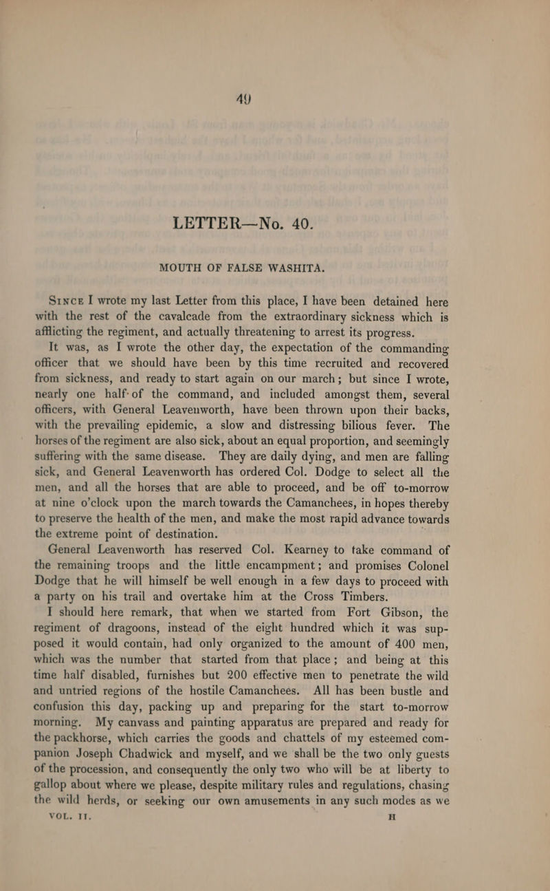 AY LETTER—No. 40. MOUTH OF FALSE WASHITA. Since I wrote my last Letter from this place, I have been detained here with the rest of the cavalcade from the extraordinary sickness which is afflicting the regiment, and actually threatening to arrest its progress. It was, as I wrote the other day, the expectation of the commanding officer that we should have been by this time recruited and recovered from sickness, and ready to start again on our march; but since I wrote, nearly one half-of the command, and included amongst them, several officers, with General Leavenworth, have been thrown upon their backs, with the prevailing epidemic, a slow and distressing bilious fever. The horses of the regiment are also sick, about an equal proportion, and seemingly suffering with the same disease. They are daily dying, and men are falling sick, and General Leavenworth has ordered Col. Dodge to select all the men, and all the horses that are able to proceed, and be off to-morrow at nine o’clock upon the march towards the Camanchees, in hopes thereby to preserve the health of the men, and make the most rapid advance towards the extreme point of destination. General Leavenworth has reserved Col. Kearney to take command of the remaining troops and the little encampment; and promises Colonel Dodge that he will himself be well enough in a few days to proceed with a party on his trail and overtake him at the Cross Timbers. I should here remark, that when we started from Fort Gibson, the regiment of dragoons, instead of the eight hundred which it was sup- posed it would contain, had only organized to the amount of 400 men, which was the number that started from that place; and being at this time half disabled, furnishes but 200 effective men to penetrate the wild and untried regions of the hostile Camanchees. All has been bustle and confusion this day, packing up and preparing for the start to-morrow morning. My canvass and painting apparatus are prepared and ready for the packhorse, which carries the goods and chattels of my esteemed com- panion Joseph Chadwick and myself, and we shall be the two only guests of the procession, and consequently the only two who will be at liberty to gallop about where we please, despite military rules and regulations, chasing the wild herds, or seeking our own amusements in any such modes as we VOL. IT, H