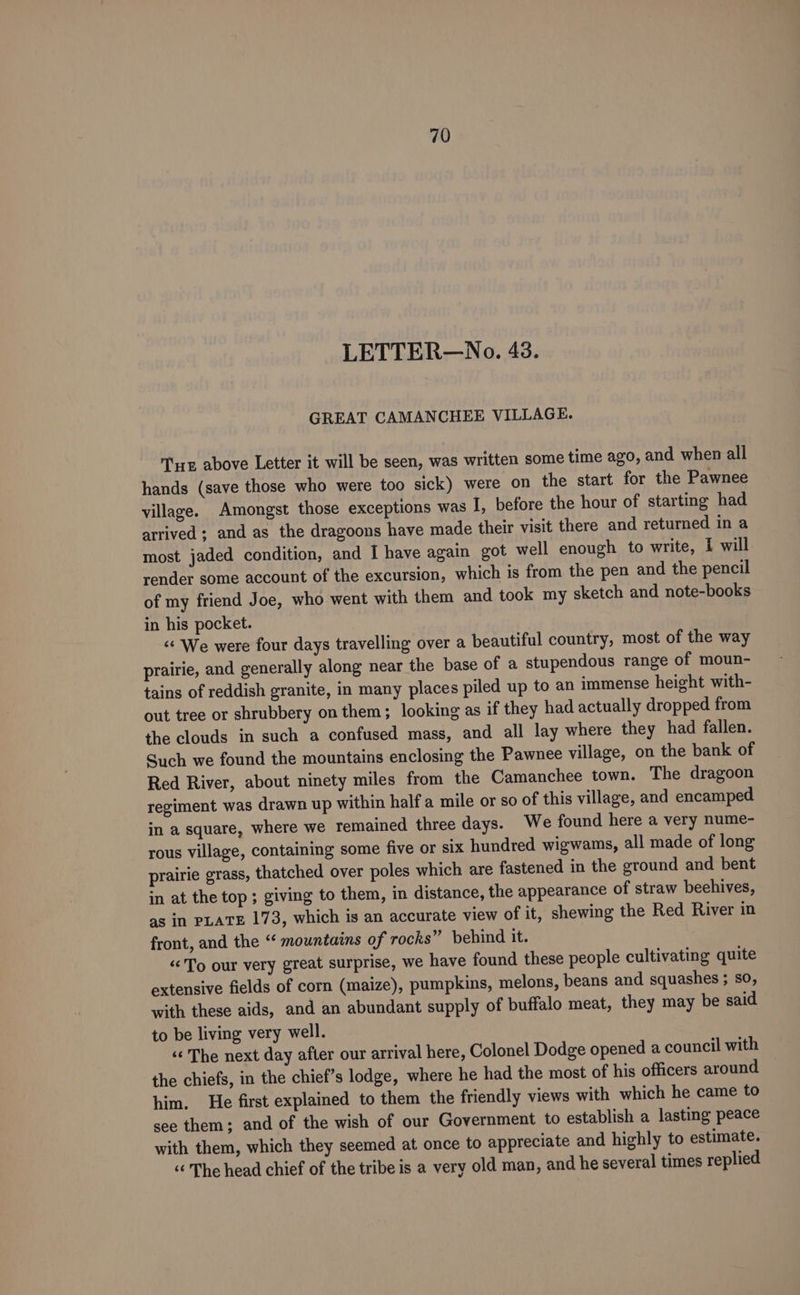 LETTER—No. 43. GREAT CAMANCHEE VILLAGE. TE above Letter it will be seen, was written some time ago, and when all hands (save those who were too sick) were on the start for the Pawnee village. Amongst those exceptions was I, before the hour of starting had arrived ; and as the dragoons have made their visit there and returned in a most jaded condition, and I have again got well enough to write, I will render some account of the excursion, which is from the pen and the pencil of my friend Joe, who went with them and took my sketch and note-books in his pocket. “&lt; We were four days travelling over a beautiful country, most of the way prairie, and generally along near the base of a stupendous range of moun- tains of reddish granite, in many places piled up to an immense height with- out tree or shrubbery on them; looking as if they had actually dropped from the clouds in such a confused mass, and all lay where they had fallen. Such we found the mountains enclosing the Pawnee village, on the bank of Red River, about ninety miles from the Camanchee town. The dragoon regiment was drawn up within half a mile or so of this village, and encamped in a square, where we remained three days. We found here a very nume- rous village, containing some five or six hundred wigwams, all made of long prairie grass, thatched over poles which are fastened in the ground and bent in at the top ; giving to them, in distance, the appearance of straw beehives, as in PLATE 173, which is an accurate view of it, shewing the Red River in front, and the ‘“ mountains of rocks” behind it. “To our very great surprise, we have found these people cultivating quite extensive fields of corn (maize), pumpkins, melons, beans and squashes ; so, with these aids, and an abundant supply of buffalo meat, they may be said to be living very well. ‘‘ The next day after our arrival here, Colonel Dodge opened a council with the chiefs, in the chief’s lodge, where he had the most of his officers around him. He first explained to them the friendly views with which he came to see them; and of the wish of our Government to establish a lasting peace with them, which they seemed at once to appreciate and highly to estimate. “ The head chief of the tribe is a very old man, and he several times replied