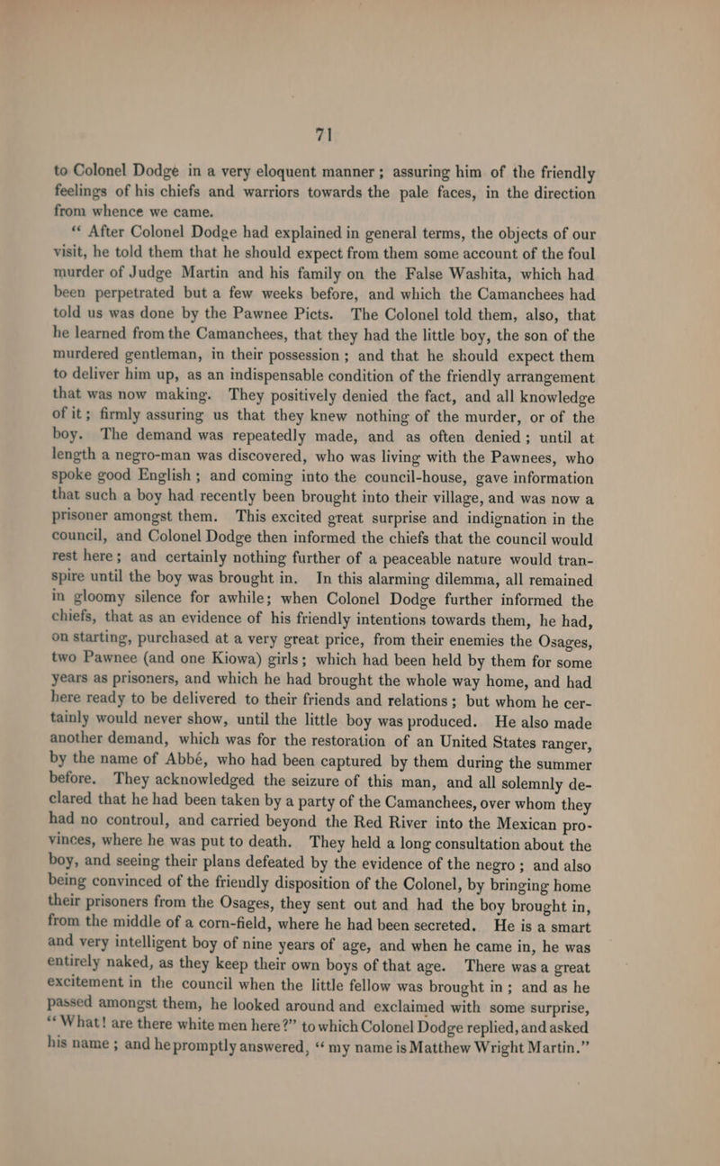 to Colonel Dodge in a very eloquent manner ; assuring him of the friendly feelings of his chiefs and warriors towards the pale faces, in the direction from whence we came. “‘ After Colonel Dodge had explained in general terms, the objects of our visit, he told them that he should expect from them some account of the foul murder of Judge Martin and his family on the False Washita, which had been perpetrated but a few weeks before, and which the Camanchees had told us was done by the Pawnee Picts. The Colonel told them, also, that he learned from the Camanchees, that they had the little boy, the son of the murdered gentleman, in their possession ; and that he should expect them to deliver him up, as an indispensable condition of the friendly arrangement that was now making. They positively denied the fact, and all knowledge of it; firmly assuring us that they knew nothing of the murder, or of the boy. The demand was repeatedly made, and as often denied; until at length a negro-man was discovered, who was living with the Pawnees, who spoke good English ; and coming into the council-house, gave information that such a boy had recently been brought into their village, and was now a prisoner amongst them. This excited great surprise and indignation in the council, and Colonel Dodge then informed the chiefs that the council would rest here; and certainly nothing further of a peaceable nature would tran- spire until the boy was brought in. In this alarming dilemma, all remained in gloomy silence for awhile; when Colonel Dodge further informed the chiefs, that as an evidence of his friendly intentions towards them, he had, on starting, purchased at a very great price, from their enemies the Osages, two Pawnee (and one Kiowa) girls; which had been held by them for some years as prisoners, and which he had brought the whole way home, and had here ready to be delivered to their friends and relations ; but whom he cer- tainly would never show, until the little boy was produced. He also made another demand, which was for the restoration of an United States ranger, by the name of Abbé, who had been captured by them during the summer before. They acknowledged the seizure of this man, and all solemnly de- clared that he had been taken by a party of the Camanchees, over whom they had no controul, and carried beyond the Red River into the Mexican pro- vinces, where he was put to death. They held a long consultation about the boy, and seeing their plans defeated by the evidence of the negro ; and also being convinced of the friendly disposition of the Colonel, by bringing home their prisoners from the Osages, they sent out and had the boy brought in, from the middle of a corn-field, where he had been secreted. He is a smart and very intelligent boy of nine years of age, and when he came in, he was entirely naked, as they keep their own boys of that age. There was a great excitement in the council when the little fellow was brought in; and as he passed amongst them, he looked around and exclaimed with some surprise, “What! are there white men here?” to which Colonel Dodge replied, and asked his name ; and he promptly answered, “‘ my name is Matthew Wright Martin.”