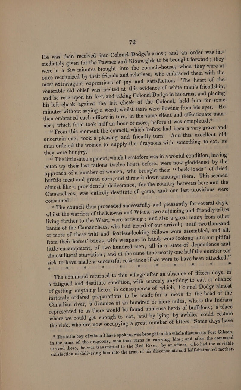 He was then received into Colonel Dodge’s arms; and an order was im- mediately given for the Pawnee and Kiowa girls to be brought forward ; they were in a few minutes brought into the council-house, when they were at once recognized by their friends and relatives, who embraced them with the most extravagant expressions of joy and satisfaction. The heart of the venerable old chief was melted at this evidence of white man’s friendship, and he rose upon his feet, and taking Colonel Dodge in his arms, and placing his left cheek against the left cheek of the Colonel, held him for some minutes without saying a word, whilst tears were flowing from his eyes. He then embraced each officer in turn, in the same silent and affectionate man- ner; which form took half an hour or more, before it was completed. « From this moment the council, which before had been a very grave and uncertain one, took a pleasing and friendly turn. And this excellent old man ordered the women to supply the dragoons with something to eat, as they were hungry. « The little encampment, which heretofore was in a woeful condition, having eaten up their last rations twelve hours before, were now gladdened by the approach of a number of women, who brought their ‘‘ back loads” of dried buffalo meat and green corn, and threw it down amongst them. This seemed almost like a providential deliverance, for the country between here and the Camanchees, was entirely destitute of game, and our last provisions were consumed. “ The council thus proceeded successfully and pleasantly for several days, whilst the warriors of the Kiowas and Wicos, two adjoining and friendly tribes living further to the West, were arriving ; and also a great many from other bands of the Camanchees, who had heard of our arrival ; until two thousand or more of these wild and fearless-looking fellows were assembled, and all, from their horses’ backs, with weapons in hand, were looking into our pitiful little encampment, of two hundred men, all in a state of dependence and almost literal starvation ; and at the same time nearly one half the number too sick to have made a successful resistance if we were to have’been attacked.” * * * * * * * * * * a The command returned to this village after an absence of fifteen days, in a fatigued and destitute condition, with scarcely anything to eat, or chance of getting anything here ; in consequence of which, Colonel Dodge almost instantly ordered preparations to be made for a move to the head of the Canadian river, a distance of an hundred or more miles, where the Indians represented to us there would be found immense herds of buffaloes ; a place where we could get enough to eat, and by lying by awhile, could. restore the sick, who are now occupying a great number of litters. Some days have * Thelittle boy of whom I have spoken, was brought in the whole distance to Fort Gibson, in the arms of the dragoons, who took turns in carrying him; and after the command arrived there, he was transmitted to the Red River, by an officer, who had the enviable satisfaction of delivering him into the arms of his disconsolate and half-distracted mother.