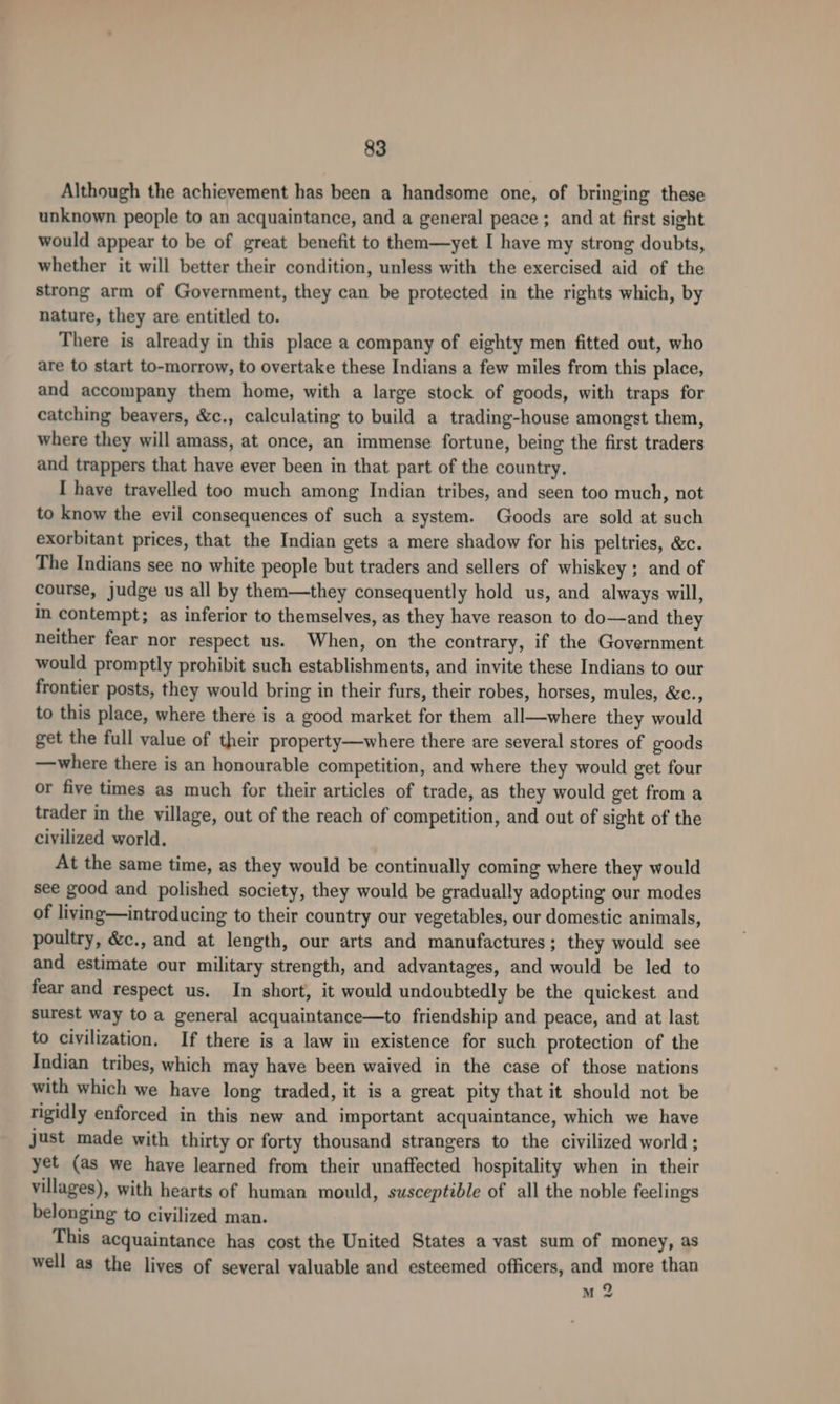 Although the achievement has been a handsome one, of bringing these unknown people to an acquaintance, and a general peace ; and at first sight would appear to be of great benefit to them—yet I have my strong doubts, whether it will better their condition, unless with the exercised aid of the strong arm of Government, they can be protected in the rights which, by nature, they are entitled to. There is already in this place a company of eighty men fitted out, who are to start to-morrow, to overtake these Indians a few miles from this place, and accompany them home, with a large stock of goods, with traps for catching beavers, &amp;c., calculating to build a trading-house amongst them, where they will amass, at once, an immense fortune, being the first traders and trappers that have ever been in that part of the country, I have travelled too much among Indian tribes, and seen too much, not to know the evil consequences of such a system. Goods are sold at such exorbitant prices, that the Indian gets a mere shadow for his peltries, &amp;c. The Indians see no white people but traders and sellers of whiskey ; and of course, judge us all by them—they consequently hold us, and always will, in contempt; as inferior to themselves, as they have reason to do—and they neither fear nor respect us. When, on the contrary, if the Government would promptly prohibit such establishments, and invite these Indians to our frontier posts, they would bring in their furs, their robes, horses, mules, &amp;c., to this place, where there is a good market for them all—where they would get the full value of their property—where there are several stores of goods —where there is an honourable competition, and where they would get four or five times as much for their articles of trade, as they would get from a trader in the village, out of the reach of competition, and out of sight of the civilized world. At the same time, as they would be continually coming where they would see good and polished society, they would be gradually adopting our modes of living—introducing to their country our vegetables, our domestic animals, poultry, &amp;c., and at length, our arts and manufactures ; they would see and estimate our military strength, and advantages, and would be led to fear and respect us. In short, it would undoubtedly be the quickest and surest way to a general acquaintance—to friendship and peace, and at last to civilization, If there is a law in existence for such protection of the Indian tribes, which may have been waived in the case of those nations with which we have long traded, it is a great pity that it should not be rigidly enforced in this new and important acquaintance, which we have just made with thirty or forty thousand strangers to the civilized world; yet (as we have learned from their unaffected hospitality when in their villages), with hearts of human mould, susceptible of all the noble feelings belonging to civilized man. This acquaintance has cost the United States a vast sum of money, as well as the lives of several valuable and esteemed officers, and more than M 2