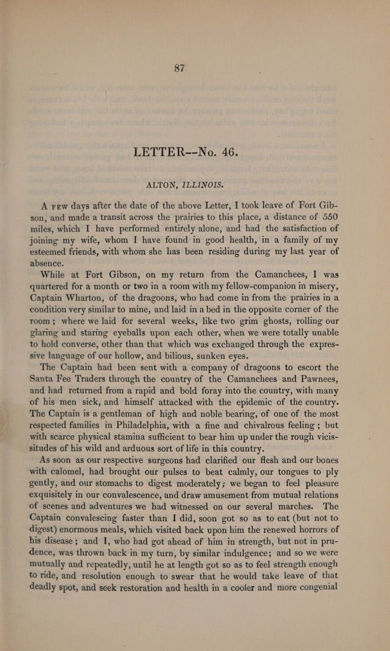 LETTER--No. 46. ALTON, ILLINOIS. A vew days after the date of the above Letter, I took leave of Fort Gib- son, and made a transit across the prairies to this place, a distance of 550 miles, which I have performed entirely alone, and had the satisfaction of joining my wife, whom I have found in good health, in a family of my esteemed friends, with whom she has been residing during my last year of absence. While at Fort Gibson, on my return from the Camanchees, I was quartered for a month or two in a room with my fellow-companion in misery, Captain Wharton, of the dragoons, who had come in from the prairies in a condition very similar to mine, and laid in a bed in the opposite corner of the room ; where we laid for several weeks, like two grim ghosts, rolling our glaring and staring eyeballs upon each other, when we were totally unable to hold converse, other than that which was exchanged through the expres- sive language of our hollow, and bilious, sunken eyes. The Captain had been sent with a company of dragoons to escort the Santa Fee Traders through the country of the Camanchees and Pawnees, and had returned from a rapid and bold foray into the country, with many of his men sick, and himself attacked with the epidemic of the country. The Captain is a gentleman of high and noble bearing, of one of the most respected families in Philadelphia, with a fine and chivalrous feeling ; but with scarce physical stamina sufficient to bear him up under the rough vicis- situdes of his wild and arduous sort of life in this country. As soon as our respective surgeons had clarified our flesh and our bones with calomel, had brought our pulses to beat calmly, our tongues to ply gently, and our stomachs to digest moderately; we began to feel pleasure exquisitely in our convalescence, and draw amusement from mutual relations of scenes and adventures we had witnessed on our several marches. The Captain convalescing faster than I did, soon got so as to eat (but not to digest) enormous meals, which visited back upon him the renewed horrors of his disease ; and I, who had got ahead of him in strength, but not in pru- dence, was thrown back in my turn, by similar indulgence; and so we were mutually and repeatedly, until he at length got so as to feel strength enough to ride, and resolution enough to swear that he would take leave of that deadly spot, and seek restoration and health in a cooler and more congenial