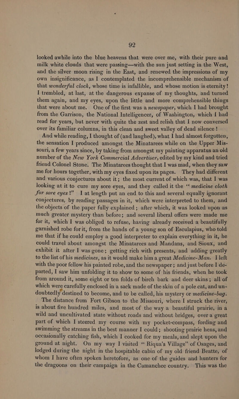 g2 looked awhile into the blue heavens that were over me, with their pure and milk white clouds that were passing—with the sun just setting in the West, and the silver moon rising in the East, and renewed the impressions of my own insignificance, as I contemplated the incomprehensible mechanism of that wonderful clock, whose time is infallible, and whose motion is eternity ! I trembled, at last, at the dangerous expanse of my thoughts, and turned them again, and my eyes, upon the little and more comprehensible things that were about me. One of the first was a newspaper, which I had brought from the Garrison, the National Intelligencer, of Washington, which { had read for years, but never with quite the zest and relish that I now conversed over its familiar columns, in this clean and sweet valley of dead silence ! And while reading, I thought of (and laughed), what I had almost forgotten, the sensation I produced amongst the Minatarees while on the Upper Mis- souri, a few years since, by taking from amongst my painting apparatus an old number of the New York Commercial Advertiser, edited by my kind and tried friend Colonel Stone. The Minatarees thought that I was mad, when they saw me for hours together, with my eyes fixed upon its pages. They had different and various conjectures about it; the most current of which was, that I was looking at it to cure my sore eyes, and they called it the “‘ medicine cloth for sore eyes!” 1 at length put an end to this and several equally ignorant conjectures, by reading passages in it, which were interpreted to them, and the objects of the paper fully explained; after which, it was looked upon as much greater mystery than before; and several liberal offers were made me for it, which I was obliged to refuse, having already received a beautifully garnished robe for it, from the hands of a young son of Esculapius, who told me that if he could employ a good interpreter to explain everything in it, he could travel about amongst the Minatarees and Mandans, and Sioux, and exhibit it after I was gone; getting rich with presents, and adding greatly to the list of his medicines, as it would make him a great Medicine-Man. I left with the poor fellow his painted robe, and the newspaper ; and just before I de- parted, I saw him unfolding it to show to some of his friends, when he took from around it, some eight or ten folds of birch bark and deer skins; all of which were carefully enclosed in a sack made of the skin of a pole cat, and un- doubtedly destined to become, and to be called, his mystery or medicine-bag. The distance from Fort Gibson to the Missouri, where I struck the river, is about five hundred miles, and most of the way a beautiful prairie, in a wild and uncultivated state without roads and without bridges, over a great part of which I steered my course with my pocket-compass, fording and swimming the streams in the best manner I could; shooting prairie hens, and occasionally catching fish, which I cooked for my meals, and slept upon the ground at night. On my way I visited “ Riqua’s Village” of Osages, and lodged during the night in the hospitable cabin of my old friend Beatte, of whom I have often spoken heretofore, as one of the guides and hunters for the dragoons on their campaign in the Camanchee country. This was the
