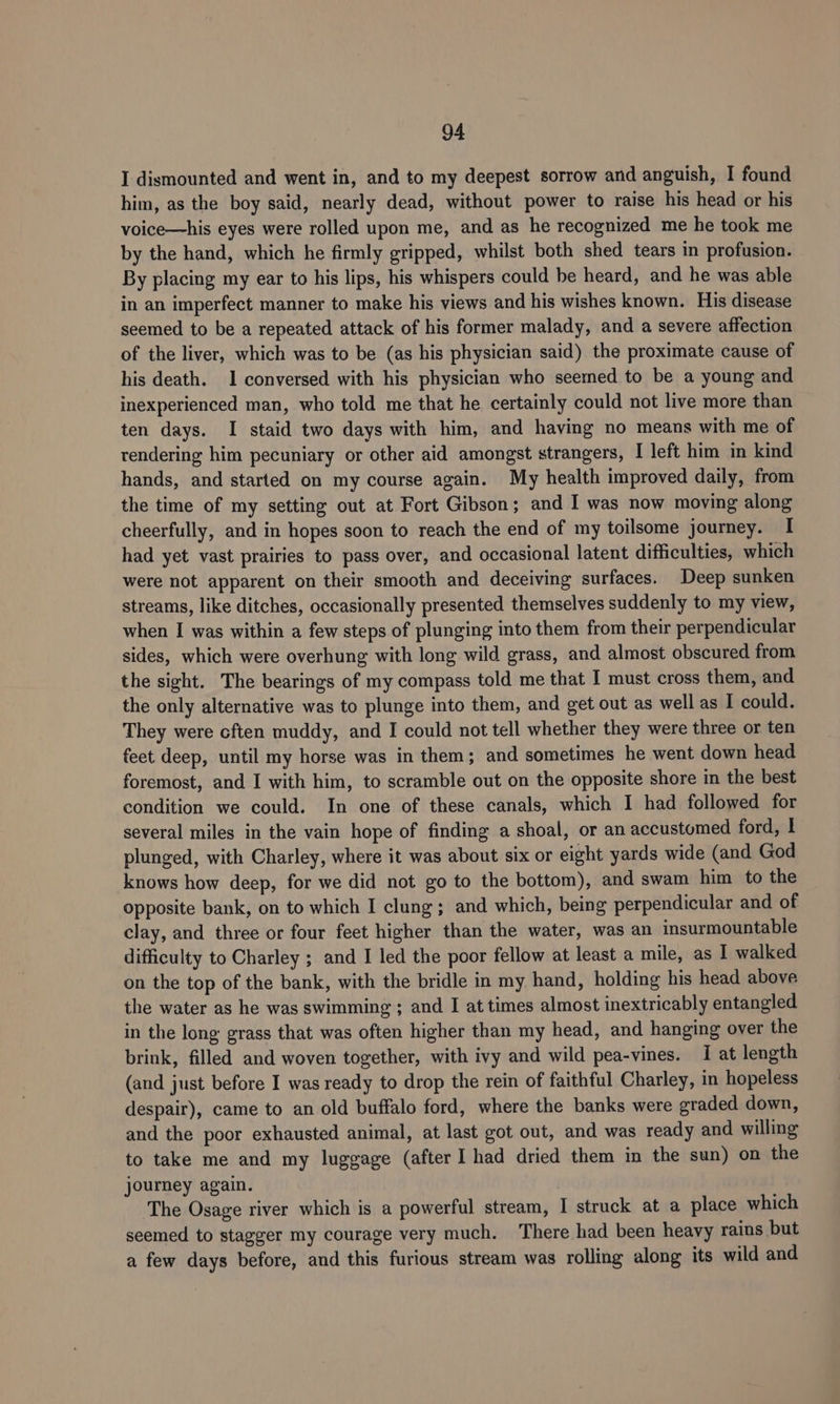 I dismounted and went in, and to my deepest sorrow and anguish, I found him, as the boy said, nearly dead, without power to raise his head or his voice—his eyes were rolled upon me, and as he recognized me he took me by the hand, which he firmly gripped, whilst both shed tears in profusion. By placing my ear to his lips, his whispers could be heard, and he was able in an imperfect manner to make his views and his wishes known. His disease seemed to be a repeated attack of his former malady, and a severe affection of the liver, which was to be (as his physician said) the proximate cause of his death. 1 conversed with his physician who seerned to be a young and inexperienced man, who told me that he certainly could not live more than ten days. I staid two days with him, and having no means with me of rendering him pecuniary or other aid amongst strangers, I left him in kind hands, and started on my course again. My health improved daily, from the time of my setting out at Fort Gibson; and I was now moving along cheerfully, and in hopes soon to reach the end of my toilsome journey. I had yet vast prairies to pass over, and occasional latent difficulties, which were not apparent on their smooth and deceiving surfaces. Deep sunken streams, like ditches, occasionally presented themselves suddenly to my view, when I was within a few steps of plunging into them from their perpendicular sides, which were overhung with long wild grass, and almost obscured from the sight. The bearings of my compass told me that I must cross them, and the only alternative was to plunge into them, and get out as well as I could. They were cften muddy, and I could not tell whether they were three or ten feet deep, until my horse was in them; and sometimes he went down head foremost, and I with him, to scramble out on the opposite shore in the best condition we could. In one of these canals, which I had followed for several miles in the vain hope of finding a shoal, or an accustomed ford, I plunged, with Charley, where it was about six or eight yards wide (and God knows how deep, for we did not go to the bottom), and swam him to the opposite bank, on to which I clung; and which, being perpendicular and of clay, and three or four feet higher than the water, was an insurmountable difficulty to Charley ; and I led the poor fellow at least a mile, as I walked on the top of the bank, with the bridle in my hand, holding his head above the water as he was swimming ; and I at times almost inextricably entangled in the long grass that was often higher than my head, and hanging over the brink, filled and woven together, with ivy and wild pea-vines. I at length (and just before I was ready to drop the rein of faithful Charley, in hopeless despair), came to an old buffalo ford, where the banks were graded down, and the poor exhausted animal, at last got out, and was ready and willing to take me and my luggage (after I had dried them in the sun) on the journey again. The Osage river which is a powerful stream, I struck at a place which seemed to stagger my courage very much. There had been heavy rains but a few days before, and this furious stream was rolling along its wild and