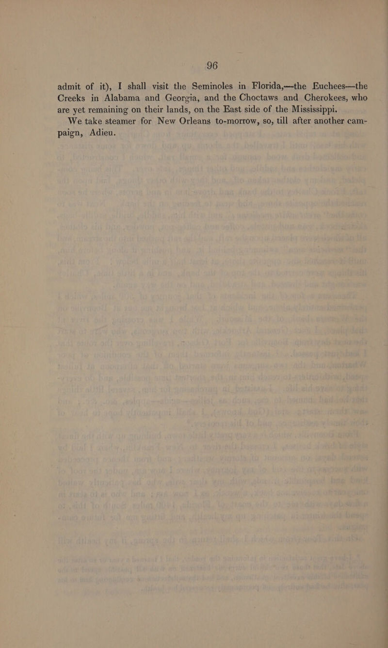 admit of it), I shall visit the Seminoles in Florida,—the Euchees—the Creeks in Alabama and Georgia, and the Choctaws and Cherokees, who are yet remaining on their lands, on the East side of the Mississippi. We take steamer for New Orleans to-morrow, so, till after another cam- paign, Adieu.