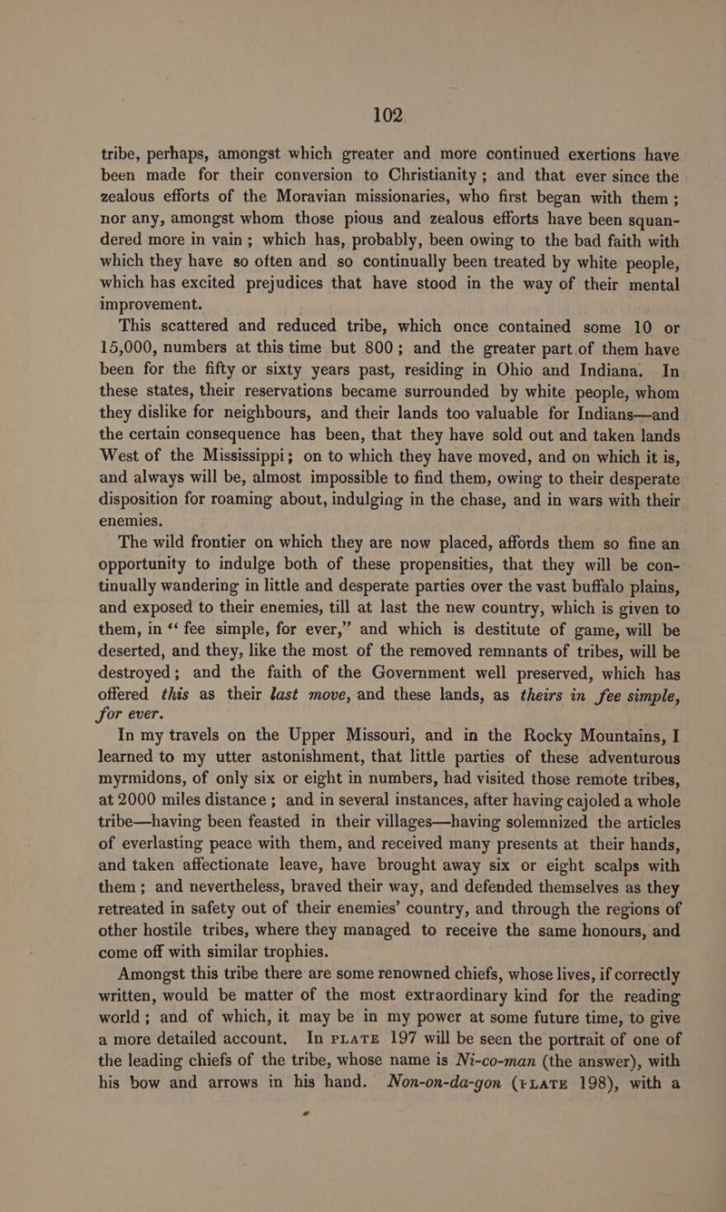 tribe, perhaps, amongst which greater and more continued exertions have been made for their conversion to Christianity ; and that ever since the zealous efforts of the Moravian missionaries, who first began with them; nor any, amongst whom those pious and zealous efforts have been squan- dered more in vain; which has, probably, been owing to the bad faith with which they have so often and so continually been treated by white people, which has excited prejudices that have stood in the way of their mental improvement. This scattered and reduced tribe, which once contained some 10 or 15,000, numbers at this time but 800; and the greater part of them have been for the fifty or sixty years past, residing in Ohio and Indiana. In these states, their reservations became surrounded by white people, whom they dislike for neighbours, and their lands too valuable for Indians—and the certain consequence has been, that they have sold out and taken lands West of the Mississippi; on to which they have moved, and on which it is, and always will be, almost impossible to find them, owing to their desperate disposition for roaming about, indulging in the chase, and in wars with their enemies. The wild frontier on which they are now placed, affords them so fine an opportunity to indulge both of these propensities, that they will be con- tinually wandering in little and desperate parties over the vast buffalo plains, and exposed to their enemies, till at last the new country, which is given to them, in ‘‘ fee simple, for ever,” and which is destitute of game, will be deserted, and they, like the most of the removed remnants of tribes, will be destroyed; and the faith of the Government well preserved, which has offered this as their last move, and these lands, as theirs in fee simple, for ever. In my travels on the Upper Missouri, and in the Rocky Mountains, I learned to my utter astonishment, that little parties of these adventurous myrmidons, of only six or eight in numbers, had visited those remote tribes, at 2000 miles distance ; and in several instances, after having cajoled a whole tribe—having been feasted in their villages—having solemnized the articles of everlasting peace with them, and received many presents at their hands, and taken affectionate leave, have brought away six or eight scalps with them ; and nevertheless, braved their way, and defended themselves as they retreated in safety out of their enemies’ country, and through the regions of other hostile tribes, where they managed to receive the same honours, and come off with similar trophies. Amongst this tribe there are some renowned chiefs, whose lives, if correctly written, would be matter of the most extraordinary kind for the reading world ; and of which, it may be in my power at some future time, to give a more detailed account. In pratz 197 will be seen the portrait of one of the leading chiefs of the tribe, whose name is Ni-co-man (the answer), with his bow and arrows in his hand. Non-on-da-gon (eLaTE 198), with a *