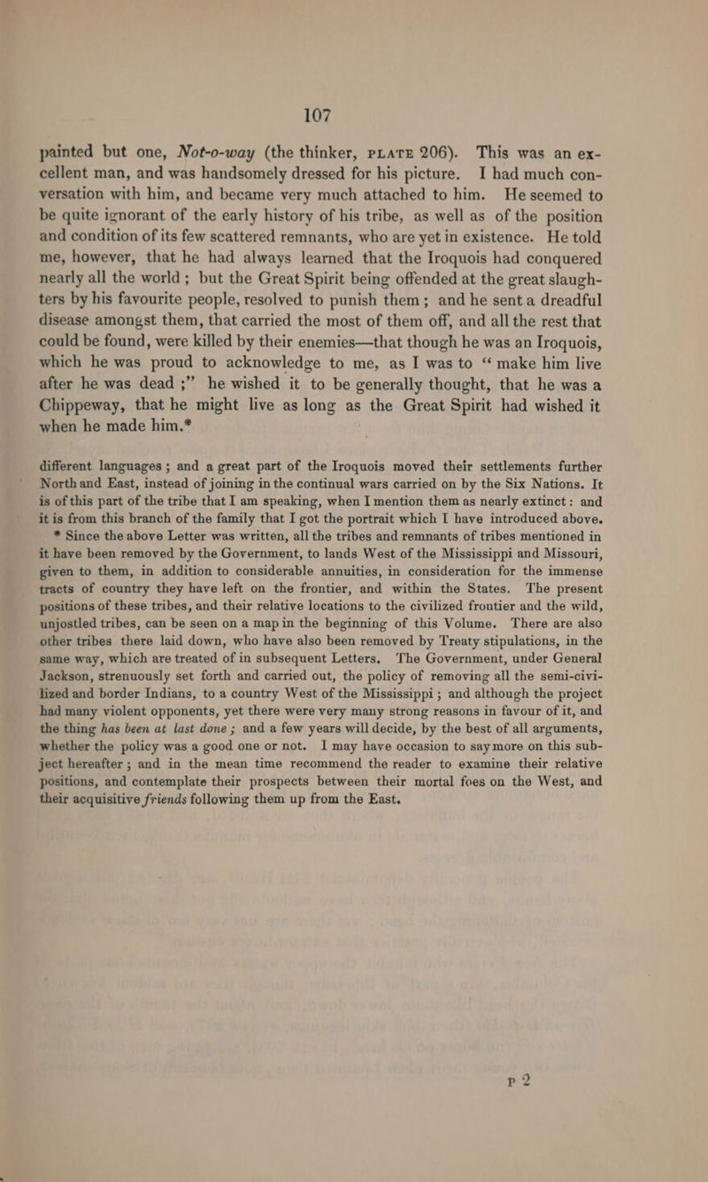 painted but one, Not-o-way (the thinker, pLatz 206). This was an ex- cellent man, and was handsomely dressed for his picture. I had much con- versation with him, and became very much attached to him. He seemed to be quite ignorant of the early history of his tribe, as well as of the position and condition of its few scattered remnants, who are yet in existence. He told me, however, that he had always learned that the Iroquois had conquered nearly all the world; but the Great Spirit being offended at the great slaugh- ters by his favourite people, resolved to punish them; and he sent a dreadful disease amongst them, that carried the most of them off, and all the rest that could be found, were killed by their enemies—that though he was an Iroquois, which he was proud to acknowledge to me, as I was to “ make him live after he was dead ;”’ he wished it to be generally thought, that he was a Chippeway, that he might live as long as the Great Spirit had wished it when he made him.* different languages ; and a great part of the Iroquois moved their settlements further North and East, instead of joining in the continual wars carried on by the Six Nations. It is of this part of the tribe that I am speaking, when I mention them as nearly extinct: and it is from this branch of the family that I got the portrait which I have introduced above. * Since the above Letter was written, all the tribes and remnants of tribes mentioned in it have been removed by the Government, to lands West of the Mississippi and Missouri, given to them, in addition to considerable annuities, in consideration for the immense tracts of country they have left on the frontier, and within the States. The present positions of these tribes, and their relative locations to the civilized frontier and the wild, unjostled tribes, can be seen on a map in the beginning of this Volume. There are also other tribes there laid down, who have also been removed by Treaty stipulations, in the same way, which are treated of in subsequent Letters. The Government, under General Jackson, strenuously set forth and carried out, the policy of removing all the semi-civi- lized and border Indians, to a country West of the Mississippi ; and although the project had many violent opponents, yet there were very many strong reasons in favour of it, and the thing has been at last done ; and a few years will decide, by the best of all arguments, whether the policy was a good one or not. I may have occasion to say more on this sub- ject hereafter ; and in the mean time recommend the reader to examine their relative positions, and contemplate their prospects between their mortal foes on the West, and their acquisitive friends following them up from the East.