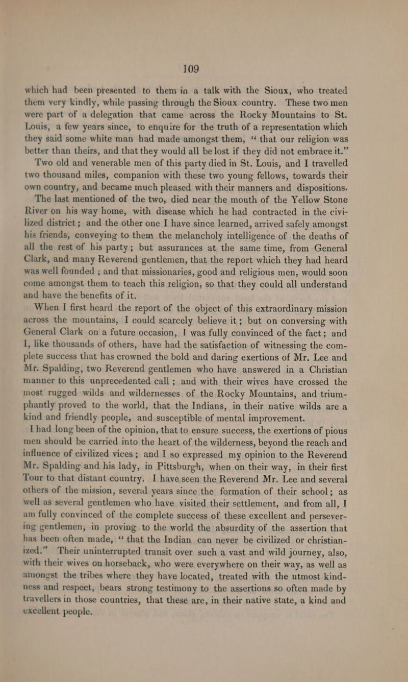 which had been presented to them ia a talk with the Sioux, who treated them very kindly, while passing through the Sioux country. These two men were part of a delegation that came across the Rocky Mountains to St. Louis, a few years since, to enquire for the truth of a representation which they said some white man had made amongst them, “ that our religion was better than theirs, and that they would all be lost if they did not embrace it.” Two old and venerable men of this party died in St. Louis, and I travelled two thousand miles, companion with these two young fellows, towards their own country, and became much pleased with their manners and dispositions. The last mentioned of the two, died near the mouth of the Yellow Stone River on his way home, with disease which he had contracted in the civi- lized district ; and the other one I have since learned, arrived safely amongst his friends, conveying to them the melancholy intelligence of the deaths of all the rest of his party; but assurances at the same time, from General Clark, and many Reverend gentlemen, that the report which they had heard was well founded ; and that missionaries, good and religious men, would soon come amongst them to teach this religion, so that they could all understand and have the benefits of it. When I first heard the report of the object of this extraordinary mission across the mountains, I could scarcely believe it; but on conversing with General Clark on a future occasion, | was fully convinced of the fact; and I, like thousands of others, have had the satisfaction of witnessing the com- plete success that has crowned the bold and daring exertions of Mr. Lee and Mr. Spalding, two Reverend gentlemen who have answered in a Christian manner to this unprecedented call ; and with their wives have crossed the most rugged wilds and wildernesses of the Rocky Mountains, and trium- phantly proved to the world, that the Indians, in their native wilds are a kind and friendly people, and susceptible of mental improvement. | had long been of the opinion, that to ensure success, the exertions of pious men should be carried into the heart of the wilderness, beyond the reach and influence of civilized vices; and I so expressed my opinion to the Reverend Mr. Spalding and his lady, in Pittsburgh, when on their way, in their first Tour to that distant country, I have seen the Reverend Mr. Lee and several others of the mission, several years since the formation of their school; as well as several gentlemen who have visited their settlement, and from all, I am fully convinced of the complete success of these excellent and persever- ing gentlemen, in proving to the world the absurdity of the assertion that has been often made, ‘ that the Indian can never be civilized or christian- ized.” Their uninterrupted transit over such a vast and wild journey, also, with their wives on horseback, who were everywhere on their way, as well as amongst the tribes where they have located, treated with the utmost kind- ness and respect, bears strong testimony to the assertions so often made by travellers in those countries, that these are, in their native state, a kind and excellent people.