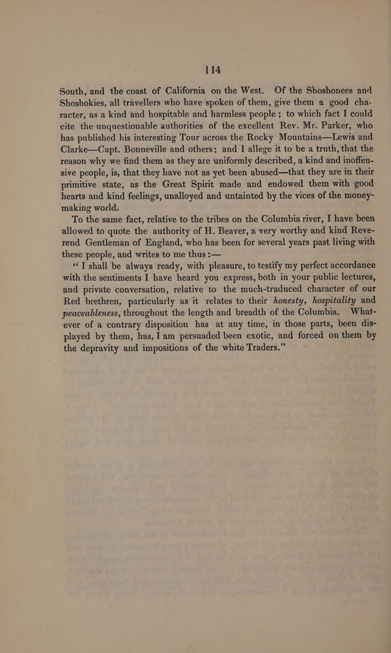 South, and the coast of California on the West. Of the Shoshonees and Shoshokies, all travellers who have spoken of them, give them a good cha- racter, as a kind and hospitable and harmless people ; to which fact I could cite the unquestionable authorities of the excellent Rev. Mr. Parker, who has published his interesting Tour across the Rocky Mountains—Lewis and Clarke—Capt. Bonneville and others; and I allege it to be a truth, that the reason why we find them as they are uniformly described, a kind and inoffen- sive people, is, that they have not as yet been abused—that they are in their primitive state, as the Great Spirit made and endowed them with good hearts and kind feelings, unalloyed and untainted by the vices of the money- making world. To the same fact, relative to the tribes on the Columbia river, I have been allowed to quote the authority of H. Beaver, a very worthy and kind Reve- rend Gentleman of England, who has been for several years past living with these people, and writes to me thus :— ‘‘T shall be always ready, with pleasure, to testify my perfect accordance with the sentiments I have heard you express, both in your public lectures, and private conversation, relative to the much-traduced character of our Red brethren, particularly as it relates to their honesty, hospitality and peaceableness, throughout the length and breadth of the Columbia. What- ever of a contrary disposition has at any time, in those parts, been dis- played by them, has, I am persuaded been exotic, and forced on them by the depravity and impositions of the white Traders.”