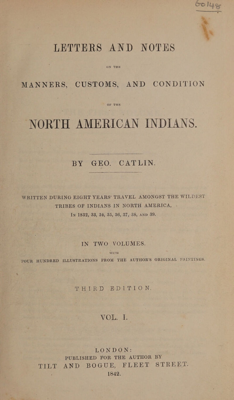 LETTERS AND NOTES MANNERS, CUSTOMS, AND CONDITION ' OF THE NORTH AMERICAN INDIANS. BY GEO. CATLIN. WRITTEN DURING EIGHT YEARS’ TRAVEL AMONGST THE WILDEST TRIBES OF INDIANS IN NORTH AMERICA, In 1882, 33, 34, 35, 36, 37, 38, AND 39. IN TWO VOLUMES. FOUR HUNDRED ILLUSTRATIONS FROM THE AUTHOR’S ORIGINAL PAINTINGS. Meee lh) vide Te 1) ON. VOL. I. LONDON: PUBLISHED FOR THE AUTHOR BY TILT AND BOGUE, FLEET STREET. 3 1842.