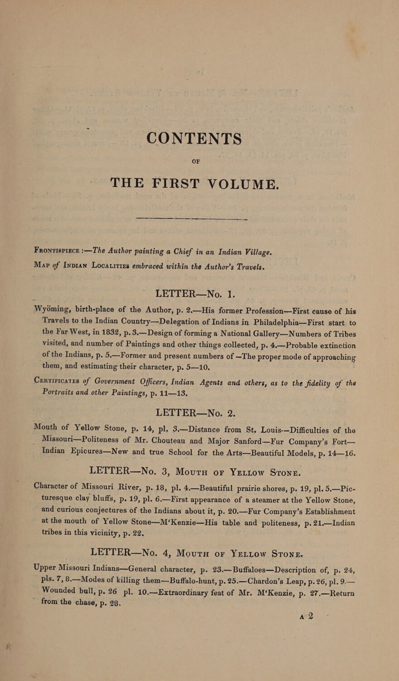 CONTENTS OF THE FIRST VOLUME. Fronvispiece :—The Author painting a Chief in an Indian Village. Map of Inptan Locatittes embraced within the Author’s Travels. LETTER—No. 1. Wyoming, birth-place of the Author, p. 2.—His former Profession—First cause of his Travels to the Indian Country—Delegation of Indians in Philadelphia—First start. to the Far West, in 1832, p. 3.—Design of forming a National Gall ery—Numbers of Tribes visited, and number of Paintings and other things collected, p- 4.—Probable extinction of the Indians, p. 5.—Former and present numbers of ~The proper mode of svete them, and estimating their character, p. 5—10. Certiricates of Government Officers, Indian Agents and others, as to the fidelity of the Portraits and other Paintings, p. 11—13. LETTER—No. 2. Mouth of Yellow Stone, p- 14, pl. 3.—Distance from St. Louis-—Difficulties of the Missouri—Politeness of Mr. Chouteau and Major Sanford—Fur Company’s Fort— Indian Epicures—New and true School for the Arts—Beautiful Models, p. 14—16. LETTER—No. 3, Mourn or YELLow Stone. Character of Missouri River, p. 18, pl. 4.—Beautiful prairie shores, p. 19, pl. 5.—Pic- turesque clay bluffs, p- 19, pl. 6.—First appearance of a steamer at the Yellow Stone, and curious conjectures of the Indians about it, p. 20.—Fur Company’s Establishment at the mouth of Yellow Stone—M‘Kenzie—His table and politeness, p. 21.—Indian tribes in this vicinity, p. 22. LETTER—No. 4, Mourn or YeLttow Strong. Upper Missouri Indians—General character, p. 23.—Buffaloes—Description of, p. 24, pls. 7, 8.—Modes of killing them—Buffalo-hunt, p. 25.—Chardon’s Leap, p. 26, pl. 9.— Wounded bull, p. 26 pl. 10. —Extraordinary feat of Mr. M‘Kenzie, p. 27.—Return from'the chase, p- 28. A2