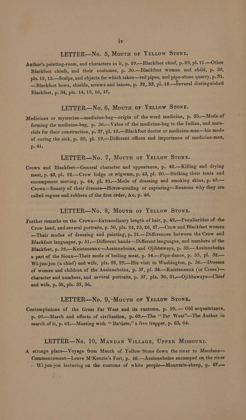 LETTER—No. 5, Mourn or YeLLow STONE. Author’s painting-room, and characters in it, p. 29.—Blackfoot chief, p. 29, pl. 11.—Other Blackfoot chiefs, and their costumes, p. 30.—Blackfoot woman and child, p. 30, pls. 12, 13.—Scalps, and objects for which taken—red pipes, and pipe-stone quarry, p. 31. —Blackfoot bows, shields, arrows and lances, p. 32, 33, pl. 18. —Several distinguished Blackfeet, p. 34, pls. 14, 15, 16, 17, LETTER—No. 6, Moutn or YeLLow STONE. Medicines or mysteries—medicine-bag—origin of the word medicine, p. 35.—Mode of forming the medicine-bag, p. 36.—Value of the medicine-bag to the Indian, and mate- rials for their construction, p. 37, pl. 18.—Blackfoot.doctor or medicine-man—his mode of curing the sick, p. 39, pl. 19.—Different offices and importance of medicine-men, p- 41, LETTER—No. 7, Mourn or YzLiLow STONE. Crows and Blackfeet—General character and appearance, p. 42.—Killing and drying meat, p. 43, pl. 22.—Crow lodge or wigwam, p. 43, pl. 20.—Striking their tents and encampment moving, p. 44, pl. 21.—Mode of dressing and smoking skins, p. 45.— ' Crows—Beauty of their dresses—Horse-stealing or capturing— Reasons why they are called rogues and robbers of the first order, &amp;c: p. 46. LETTER—No. 8, Mourn or Yettow STonE. Further remarks on the Crows—Extraordinary length of hair, p. 49.—Peculiarities of the Crow head, and several portraits, p. 50, pls. 24, 25, 26, 27,—Crow and Blackfeet women —Their modes of dressing and painting, p. 51.—Differences between the Crow and Blackfoot languages, p. 51.—Different bands—Different languages, and numbers of the Blackfeet, p: 52.—Knisteneaux—Assinneboins, and Ojibbeways, p. 53.—Assinneboins a part of the Sioux—Their mode of boiling meat, p. 54.—Pipe-dance, p. 55, pl. 32.— Wi-jun-jon (a chief) and wife, pls. 28, 29.—His visit to Washington, p. 56 .— Dresses of women and children of the Assinneboins, p. 57, pl. 34.—Knisteneaux (or Crees )— character and numbers, and several portraits, p. 57, pls. 30, LeU) hewn ee and wife, p. 58, pls. 35, 36, LETTER—No. 9,~Moutu oF YELLOW STONE, Contemplations of the Great Far West and its customs, p. 59.— Old acquaintance, p- 60.—March and effects of civilization, p. 60.-The ‘‘ Far West”—The Author in search of it, p. 62.—Meeting with “ Ba‘tiste,” a free trapper, p. 63, 64. LETTER—No. 10, Mannan Vittace, Upper Missouri. A strange place—Voyage from Mouth of Yellow Stone down the river to Mandans— Commencement—Leave M‘Kenzie’s Fort, p. 66.—Assinneboins encamped on the river ~ Wi jun-jon lecturing on the customs of white people—Mountain-sheep, p. 67—