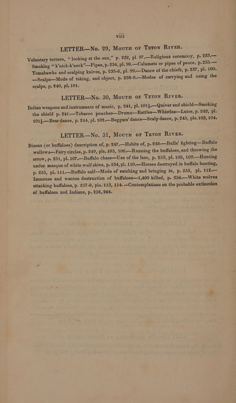 LETTER—No. 29, Mourn or Teron River. Voluntary torture, “ looking at the sun,” p. 232, pl. 97.—Religious ceremony, p+ 233.— Smoking “ k’nick-k’neck”—Pipes, p. 234, pl. 98.—Calumets or pipes of peace, p-259.— Tomahawks and scalping knives, p. 235-6, pl. 99.—Dance of the chiefs, p. 237, pl. 100. —Scalps—Mode of taking, and object, p- 238-9.—Modes of carrying and using the scalps, p- 240, pl. 101. LETTER—No. 30, Mourn or Teton River. Indian weapons and instruments of music, p. 241, pl. 1013.—Quiver and shield—Smoking the shield p. 241.—Tobacco pouches—Drums—Rattles—Whistles—Lutes, p. 242, pl. 1013.—Bear dance, p. 244, pl. 102.— Beggars’ dance—Scalp dance, p. 245, pls.103, 104. LETTER—No. 31, Mourn or Teron River. Bisons (or buffaloes) description of, p. 247.—Habits of, p. 248-—Bulls’ fighting —Buffalo wallows—Fairy circles, p. 249, pls. 105, 106.—Running the buffaloes, and throwing the arrow, p. 251, pl. 107.—Buffalo chase—Use of the laso, p. 253, pl. 108, 109.—Hunting under masque of white wolf skins, p. 254, pl. 110.—Horses destroyed in buffalo hunting, p. 255, pl. 111.—Buffalo calf—Mode of catching and bringing in, p. 255, pl. 112.— Immense and wanton destruction of buffaloes—1,400 killed, p. 256.—White wolves attacking buffaloes, p. 257-8, pls. 113, 114. —Contemplations on the probable extinction of buffaloes and Indians, p. 258, 264.