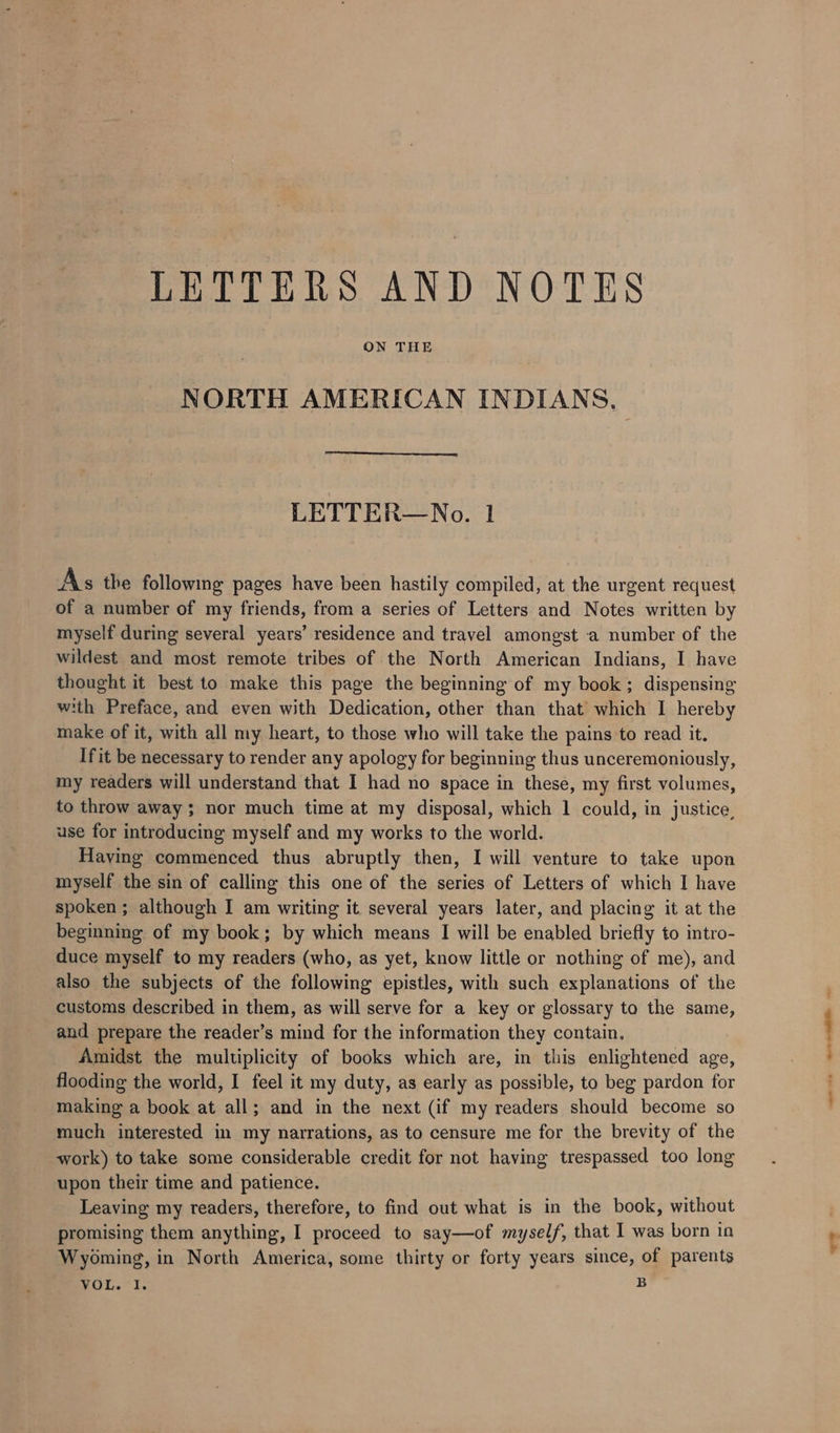 LETTERS AND NOTES ON THE NORTH AMERICAN INDIANS. LETTER—No. 1 As the following pages have been hastily compiled, at the urgent request of a number of my friends, from a series of Letters and Notes written by myself during several years’ residence and travel amongst a number of the wildest and most remote tribes of the North American Indians, I have thought it best to make this page the beginning of my book; dispensing with Preface, and even with Dedication, other than that which I hereby make of it, with all my heart, to those who will take the pains to read it. If it be necessary to render any apology for beginning thus unceremoniously, my readers will understand that I had no space in these, my first volumes, to throw away; nor much time at my disposal, which 1 could, in justice, use for introducing myself and my works to the world. Having commenced thus abruptly then, I will venture to take upon myself the sin of calling this one of the series of Letters of which I have spoken ; although I am writing it several years later, and placing it at the beginning of my book; by which means I will be enabled briefly to intro- duce myself to my readers (who, as yet, know little or nothing of me), and also the subjects of the following epistles, with such explanations of the customs described in them, as will serve for a key or glossary to the same, and prepare the reader’s mind for the information they contain. Amidst the multiplicity of books which are, in this enlightened age, flooding the world, I feel it my duty, as early as possible, to beg pardon for making a book at all; and in the next (if my readers should become so much interested in my narrations, as to censure me for the brevity of the work) to take some considerable credit for not having trespassed too long upon their time and patience. Leaving my readers, therefore, to find out what is in the book, without promising them anything, I proceed to say—of myself, that I was born in Wyoming, in North America, some thirty or forty years since, of parents