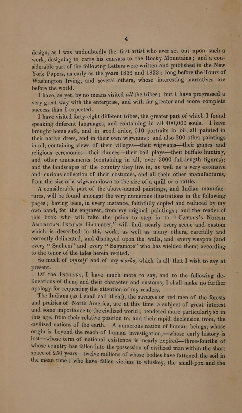 design, as I was undoubtedly the first artist who ever set out upon such a work, designing to carry his canvass to the Rocky Mountains; and a con- siderable part of the following Letters were written and published in the New York Papers, as early as the years 1832 and 1833; long before the Tours of Washington Irving, and several others, whose interesting narratives are before the world. I have, as yet, by no means visited all the tribes ; but I have progressed a very great way with the enterprise, and with far greater and more complete success than I expected. I have visited forty-eight different tribes, the greater part of which I found speaking different languages, and containing in all 400,000 souls. I have brought home safe, and in good order, 310 portraits in oil, all painted in their native dress, and in their own wigwams; and also 200 other paintings in oil, containing views of their villages—their wigwams—their games and religious ceremonies—their dances—their ball plays—their buffalo hunting, and other amusements (containing in all, over 3000 full-length figures); and the landscapes of the country they live in, as well as a very extensive and curious collection of their costumes, and all their other manufactures, from the size of a wigwam down to the size of a quill or a rattle. A considerable part of the above-named paintings, and Indian manufac- tures, will be found amongst the very numerous illustrations in the following pages; having been, in every instance, faithfully copied and reduced by my own hand, for the engraver, from my original paintings; and the reader of this book who will take the pains to step in to ‘‘Caritn’s Nortn AMERICAN Inp1anN GALLERY,” will find nearly every scene and custom which is described in this work, as well as many others, carefully and correctly delineated, and displayed upon the walls, and every weapon (and every ‘‘ Sachem” and every ‘‘ Sagamore” who has wielded them) according to the tenor of the tales herein recited. . So much of myself and of my works, which is all that I wish to say at present. : Of the Inp1ans, I have much more to say, and to the following de- lineations of them, and their character and customs, I shall make no further apology for requesting the attention of my readers. The Indians (as I shall call them), the savages or red men of the forests and prairies of North America, are at this time a subject of great interest and some importance to the civilized world ; rendered more particularly so in this age, from their relative position to, and their rapid declension from, the civilized nations of the earth, A numerous nation of human beings, whose origin is beyond the reach of human investigation,—whose early history is lost—whose term of national existence is nearly expired—three-fourths of whose country has fallen into the possession of civilized man within the short cee of 250 years—twelve millions of whose bodies have fattened the soil in ean time; who have fallen victims to whiskey, the small-pox, and the