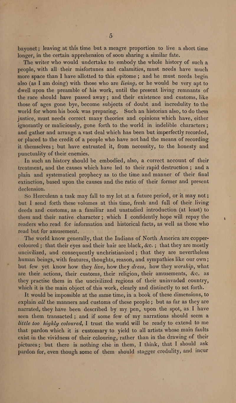 bayonet; leaving at this time but a meagre proportion to live a short time longer, in the certain apprehension of soon sharing a similar fate. The writer who would undertake to embody the whole history of such a people, with all their misfortunes and calamities, must needs have much more space than I have allotted to this epitome; and he must needs begin also (as I am doing) with those who are living, or he would be very apt to dwell upon the preamble of his work, until the present living remnants of the race should have passed away; and their existence and customs, like those of ages gone bye, become subjects of doubt and incredulity to the world for whom his book was preparing. Such an historian also, to do them justice, must needs correct many theories and opinions which have, either ignorantly or maliciously, gone forth to the world in indelible characters ; and gather and arrange a vast deal which has been but imperfectly recorded, or placed to the credit of a people who have not had the means of recording it themselves; but have entrusted it, from necessity, to the honesty and punctuality of their enemies. In such an history should be embodied, also, a correct account of their treatment, and the causes which have led to their rapid destruction ; and a plain and systematical prophecy as to the time and manner of their final extinction, based upon the causes and the ratio of their former and present declension. So Herculean a task may fall to my lot at a future period, or it may not; but I send forth these volumes at this time, fresh and full of their living deeds and customs, as a familiar and unstudied introduction (at least) to them and their native character; which I confidently hope will repay the readers who read for information and historical facts, as well as those who read but for amusement. The world know generally, that the Indians of North America are copper- coloured ; that their eyes and their hair are black, &amp;c. ; that they are mostly uncivilized, and consequently unchristianized ; that they are nevertheless human beings, with features, thoughts, reason, and sympathies like our own; but few yet know how they live, how they dress, how they worship, what are their actions, their customs, their religion, their amusements, &amp;c. as they practise them in the uncivilized regions of their uninvaded country, which it is the main object of this work, clearly and distinctly to set forth. It would be impossible at the same time, in a book of these dimensions, to explain ail the manners and customs of these people; but as far as they are narrated, they have been described by my pen, upon the spot, as I have seen them transacted ; and if some few of my narrations should seem a little too highly coloured, 1 trust the world will be ready to extend to me that pardon which it is customary to yield to all artists whose main faults exist in the vividness of their colouring, rather than in the drawing of their pictures; but there is nothing else in them, I think, that I should ask pardon for, even though some of them should stagger credulity, and incur