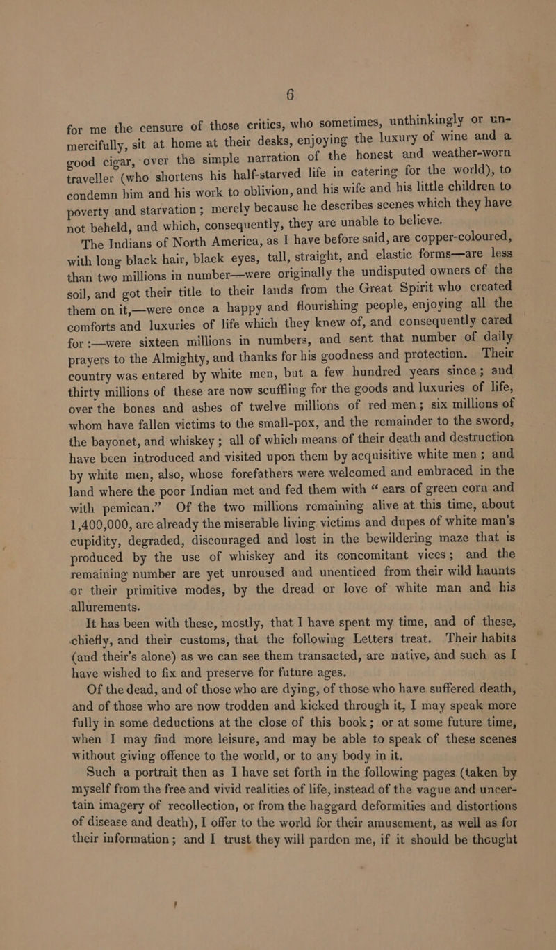 for me the censure of those critics, who sometimes, unthinkingly or un- mercifully, sit at home at their desks, enjoying the luxury of wine and a good cigar, over the simple narration of the honest and weather-worn traveller (who shortens his half-starved life in catering for the world), to condemn him and his work to oblivion, and his wife and his little children to poverty and starvation ; merely because he describes scenes which they have not beheld, and which, consequently, they are unable to believe. The Indians of North America, as I have before said, are copper-coloured, with long black hair, black eyes, tall, straight, and elastic forms—are less than two millions in number—were originally the undisputed owners of the soil, and got their title to their lands from the Great Spirit who created them on it,—were once a happy and flourishing people, enjoying all the comforts and luxuries of life which they knew of, and consequently cared for :—were sixteen millions in numbers, and sent that number of daily prayers to the Almighty, and thanks for his goodness and protection. Their country was entered by white men, but a few hundred years since; and thirty millions of these are now scuffing for the goods and luxuries of life, over the bones and ashes of twelve millions of red men; six millions of whom have fallen victims to the small-pox, and the remainder to the sword, the bayonet, and whiskey ; all of which means of their death and destruction have been introduced and visited upon them by acquisitive white men ; and by white men, also, whose forefathers were welcomed and embraced in the land where the poor Indian met and fed them with “ ears of green corn and with pemican.” Of the two millions remaining alive at this time, about 1,400,000, are already the miserable living victims and dupes of white man’s cupidity, degraded, discouraged and lost in the bewildering maze that is produced by the use of whiskey and its concomitant vices; and the remaining number are yet unroused and unenticed from their wild haunts or their primitive modes, by the dread or love of white man and his allurements. | It has been with these, mostly, that I have spent my time, and of these, chiefly, and their customs, that the following Letters treat. Their habits (and their’s alone) as we can see them transacted, are native, and such as I have wished to fix and preserve for future ages. | Of the dead, and of those who are dying, of those who have suffered death, and of those who are now trodden and kicked through it, I may speak more fully in some deductions at the close of this book; or at some future time, when I may find more leisure, and may be able to speak of these scenes without giving offence to the world, or to any body in it. Such a portrait then as I have set forth in the following pages (taken by myself from the free and vivid realities of life, instead of the vague and uncer- tain imagery of recollection, or from the haggard deformities and distortions of disease and death), I offer to the world for their amusement, as well as for their information ; and I trust they will pardon me, if it should be thought