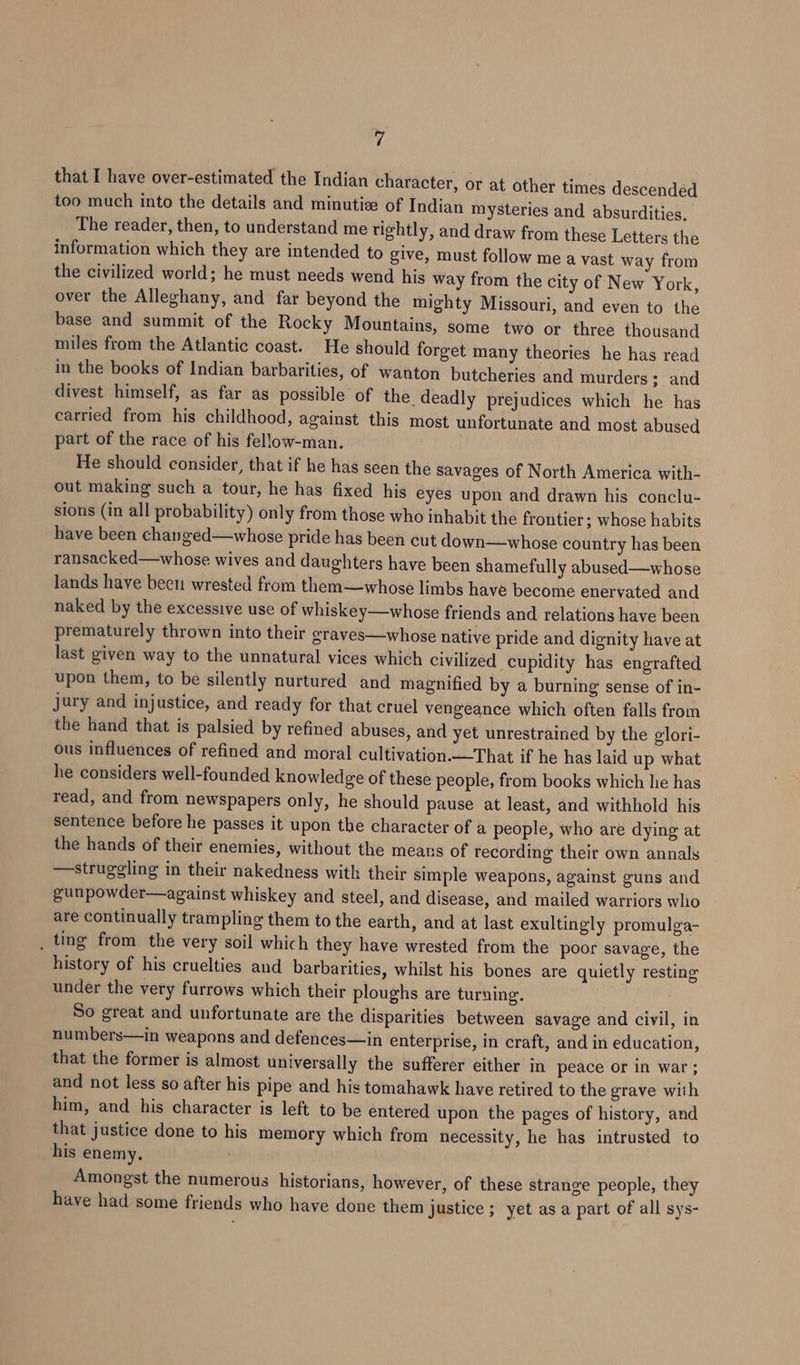 that I have over-estimated the Indian character, or at other times descended too much into the details and minutize of Indian mysteries and absurdities, The reader, then, to understand me tightly, and draw from these Letters the information which they are intended to give, must follow me a vast way from the civilized world; he must needs wend his way from the city of New York, over the Alleghany, and far beyond the mighty Missouri, and even to the base and summit of the Rocky Mountains, some two or three thousand miles from the Atlantic coast. He should forget many theories he has read in the books of Indian barbarities, of wanton butcheries and murders; and divest himself, as far as possible of the deadly prejudices which he has carried from his childhood, against this most unfortunate and most abused part of the race of his fellow-man. He should consider, that if he has seen the savages of North America with- out making such a tour, he has fixed his eyes upon and drawn his conclu- sions (in all probability) only from those who inhabit the frontier; whose habits have been changed—whose pride has been cut down—whose country has been ransacked—whose wives and daughters have been shamefully abused—whose lands have been wrested from them—whose limbs have become enervated and naked by the excessive use of whiskey—whose friends and relations have been prematurely thrown into their erayes—whose native pride and dignity have at last given way to the unnatural vices which civilized cupidity has engrafted upon them, to be silently nurtured and magnified by a burning sense of in- jury and injustice, and ready for that cruel vengeance which often falls from the hand that is palsied by refined abuses, and yet unrestrained by the glori- ous influences of refined and moral cultivation.—That if he has laid up what he considers well-founded knowledge of these people, from books which he has read, and from newspapers only, he should pause at least, and withhold his sentence before he passes it upon the character of a people, who are dying at the hands of their enemies, without the mears of recording their own annals —struggling in their nakedness with their simple weapons, against guns and gunpowder—against whiskey and steel, and disease, and mailed warriors who are continually trampling them to the earth, and at last exultingly promulga- _ ting from the very soil which they have wrested from the poor savage, the history of his cruelties and barbarities, whilst his bones are quietly resting under the very furrows which their ploughs are turning. So great and unfortunate are the disparities between savage and civil, in numbers—in weapons and defences—in enterprise, in craft, and in education, that the former is almost universally the sufferer either in peace or in war ; and not less so after his pipe and his tomahawk have retired to the grave with him, and his character is left to be entered upon the pages of history, and that justice done to his memory which from necessity, he has intrusted to his enemy. . Amongst the numerous historians, however, of these strange people, they have had some friends who have done them justice ; yet as a part of all sys-