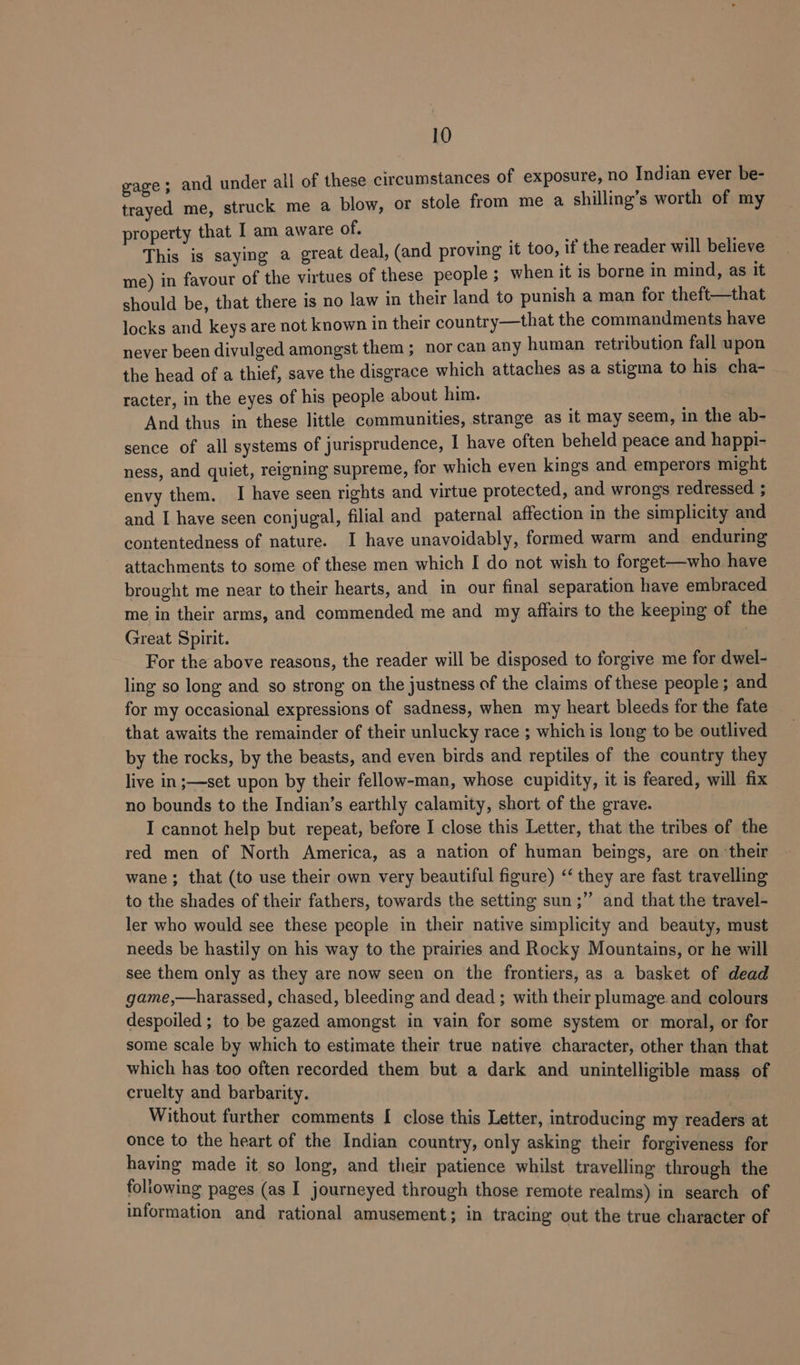 gage; and under all of these circumstances of exposure, no losieg ever be- trayed me, struck me a blow, or stole from me a shilling’s worth of my property that I am aware of. ant i , This is saying a great deal, (and proving it too, it the reader will believe me) in favour of the virtues of these people ; when it is borne in mind, as it should be, that there is no law in their land to punish a man for theft—that locks and keys are not known in their country—that the commandments have never been divulged amongst them; norcan any human retribution fall upon the head of a thief, save the disgrace which attaches as a stigma to his cha- racter, in the eyes of his people about him. And thus in these little communities, strange as it may seem, in the ab- sence of all systems of jurisprudence, I have often beheld peace and happi- ness, and quiet, reigning supreme, for which even kings and emperors might envy them. I have seen rights and virtue protected, and wrongs redressed ; and I have seen conjugal, filial and paternal affection in the simplicity and contentedness of nature. I have unavoidably, formed warm and enduring attachments to some of these men which I do not wish to forget—who have brought me near to their hearts, and in our final separation have embraced me in their arms, and commended me and my affairs to the keeping of the Great Spirit. | For the above reasons, the reader will be disposed to forgive me for dwel- ling so long and so strong on the justness of the claims of these people; and for my occasional expressions of sadness, when my heart bleeds for the fate that awaits the remainder of their unlucky race ; which is long to be outlived by the rocks, by the beasts, and even birds and reptiles of the country they live in;—set upon by their fellow-man, whose cupidity, it is feared, will fix no bounds to the Indian’s earthly calamity, short of the grave. I cannot help but repeat, before I close this Letter, that the tribes of the red men of North America, as a nation of human beings, are on their wane ; that (to use their own very beautiful figure) ‘‘ they are fast travelling to the shades of their fathers, towards the setting sun ;’’ and that the travel- ler who would see these people in their native simplicity and beauty, must needs be hastily on his way to the prairies and Rocky Mountains, or he will see them only as they are now seen on the frontiers, as a basket of dead game,—harassed, chased, bleeding and dead ; with their plumage.and colours despoiled ; to be gazed amongst in vain for some system or moral, or for some scale by which to estimate their true native character, other than that which has too often recorded them but a dark and unintelligible mass of cruelty and barbarity. Without further comments [ close this Letter, introducing my readers at once to the heart of the Indian country, only asking their forgiveness for having made it so long, and their patience whilst travelling through the following pages (as I journeyed through those remote realms) in search of information and rational amusement; in tracing out the true character of