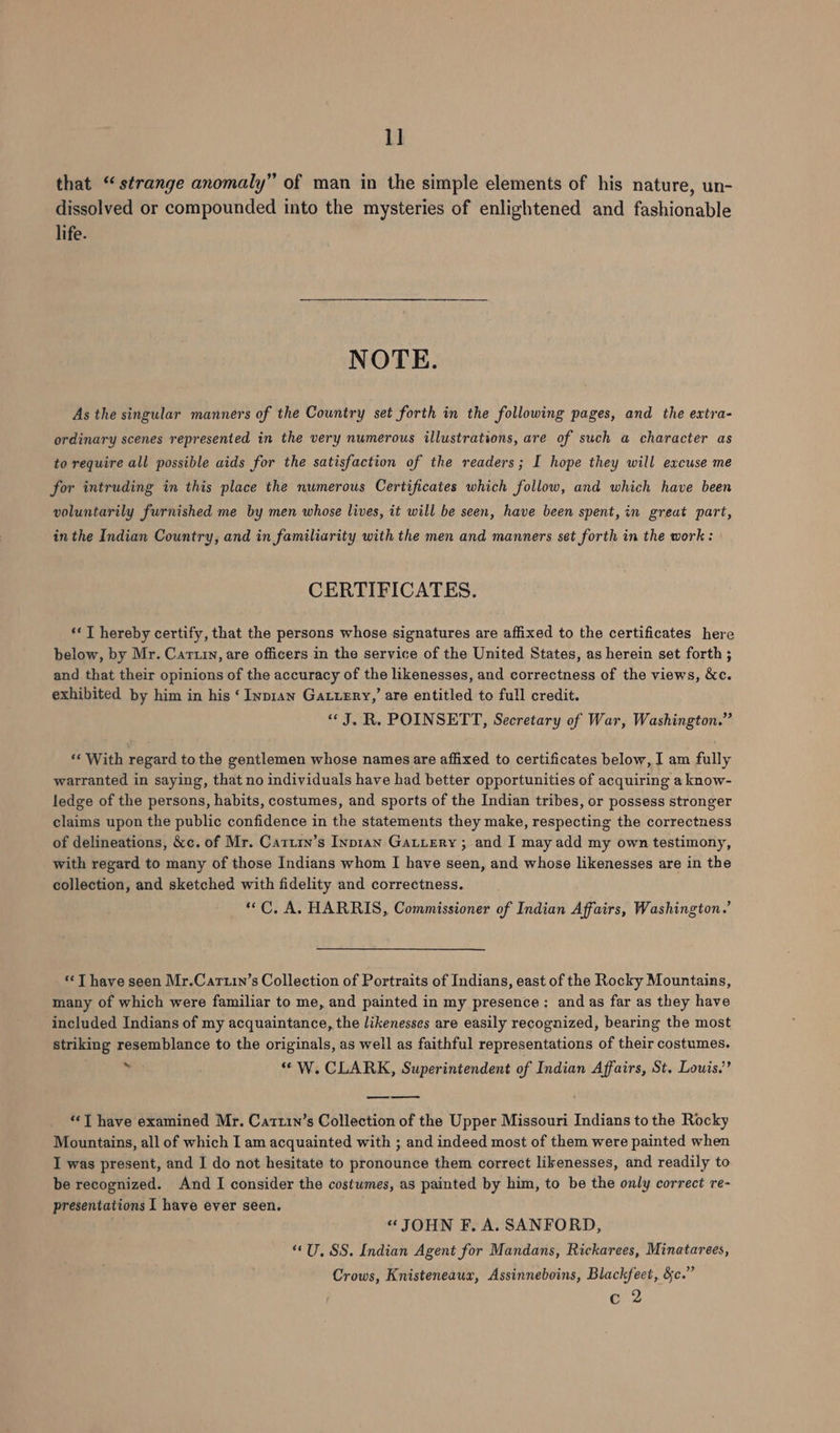 1] that “strange anomaly” of man in the simple elements of his nature, un- dissolved or compounded into the mysteries of enlightened and fashionable life. NOTE. As the singular manners of the Country set forth in the following pages, and the extra- ordinary scenes represented in the very numerous illustrations, are of such a character as to require all possible aids for the satisfaction of the readers; I hope they will excuse me for intruding in this place the numerous Certificates which follow, and which have been voluntarily furnished me by men whose lives, it will be seen, have been spent, in great part, in the Indian Country, and in familiarity with the men and manners set forth in the work : CERTIFICATES. ‘«T hereby certify, that the persons whose signatures are affixed to the certificates here below, by Mr. Cartiy, are officers in the service of the United States, as herein set forth ; and that their opinions of the accuracy of the likenesses, and correctness of the views, &amp;c. exhibited by him in his ‘ Inp1an Gatuzry,’ are entitled to full credit. “J. R. POINSETT, Secretary of War, Washington.” ‘With regard tothe gentlemen whose names are affixed to certificates below, J am fully warranted in saying, that no individuals have had better opportunities of acquiring a know- ledge of the persons, habits, costumes, and sports of the Indian tribes, or possess stronger claims upon the public confidence in the statements they make, respecting the correctness of delineations, &amp;c. of Mr. Catiry’s Inpran Gattery ; and I may add my own testimony, with regard to many of those Indians whom I have seen, and whose likenesses are in the collection, and sketched with fidelity and correctness. “C, A. HARRIS, Commissioner of Indian Affairs, Washington.’ ‘‘T have seen Mr.Cartin’s Collection of Portraits of Indians, east of the Rocky Mountains, many of which were familiar to me, and painted in my presence: and as far as they have included Indians of my acquaintance, the likenesses are easily recognized, bearing the most striking resemblance to the originals, as weil as faithful representations of their costumes. 7 ; “ W. CLARK, Superintendent of Indian Affairs, St. Louis.’ aes eS ““T have examined Mr. Catrin’s Collection of the Upper Missouri Indians to the Rocky Mountains, all of which I am acquainted with ; and indeed most of them were painted when I was present, and I do not hesitate to pronounce them correct likenesses, and readily to be recognized. And I consider the costwmes, as painted by him, to be the only correct re- presentations I have ever seen. “JOHN F. A. SANFORD, “U, SS. Indian Agent for Mandans, Rickarees, Minatarees, Crows, Knisteneaux, Assinneboins, Blackfeet, &amp;c.” c 2