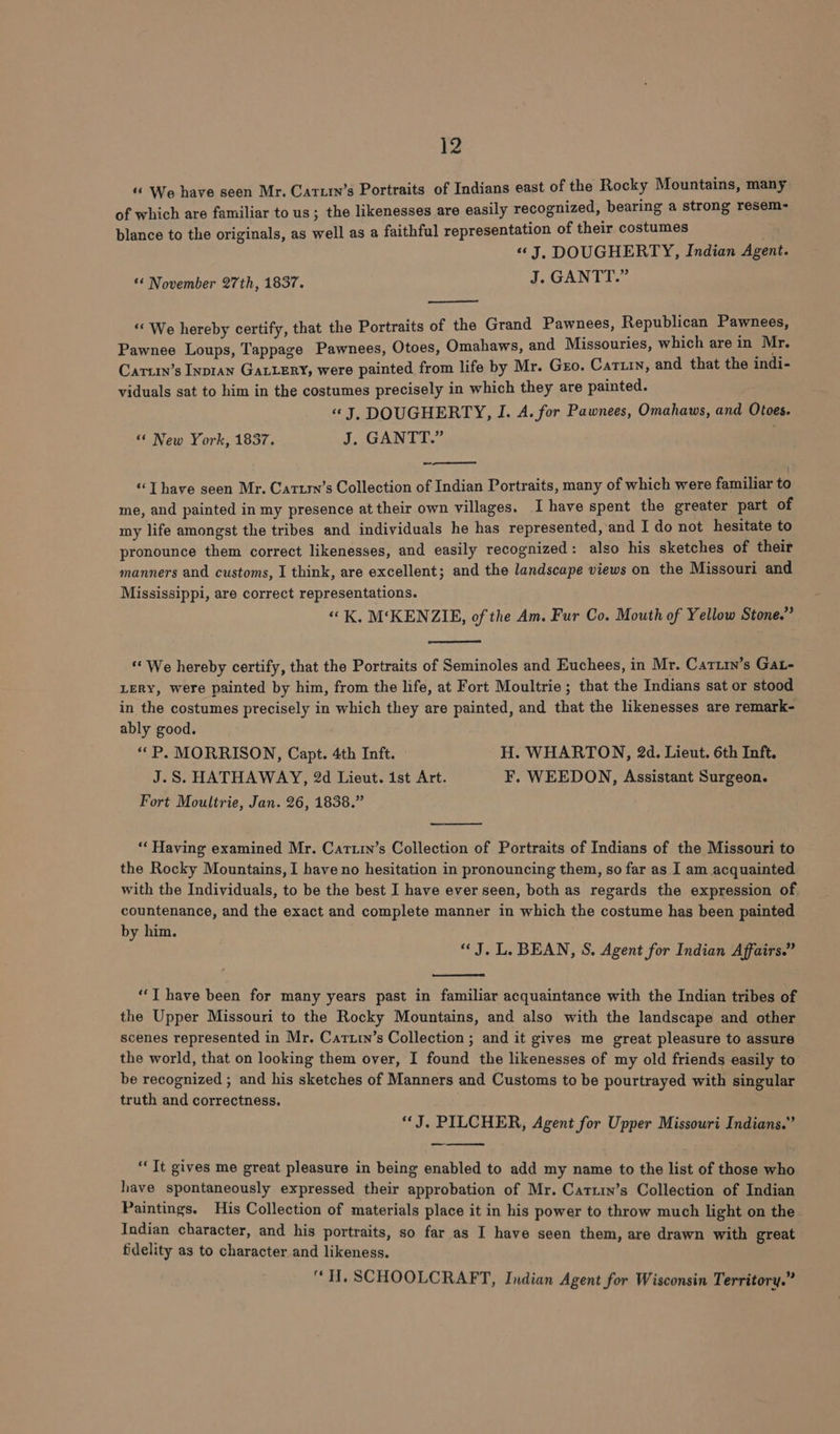 «© We have seen Mr. Carxty’s Portraits of Indians east of the Rocky Mountains, many of which are familiar to us; the likenesses are easily recognized, bearing a strong resem- blance to the originals, as well as a faithful representation of their costumes “J, DOUGHERTY, Indian Agent. ‘* November 27th, 1837. J. GANTT.” “We hereby certify, that the Portraits of the Grand Pawnees, Republican Pawnees, Pawnee Loups, Tappage Pawnees, Otoes, Omahaws, and Missouries, which are in Mr. Cartin’s Inpran GALLERY, were painted from life by Mr. Gro. Catiin, and that the indi- viduals sat to him in the costumes precisely in which they are painted. «J, DOUGHERTY, I. A. for Pawnees, Omahaws, and Otoes. “© New York, 1837. J, GANTT.” =, Thave seen Mr. Cartrn’s Collection of Indian Portraits, many of which were familiar to me, and painted in my presence at their own villages. I have spent the greater part of my life amongst the tribes and individuals he has represented, and I do not hesitate to pronounce them correct likenesses, and easily recognized: also his sketches of their manners and customs, I think, are excellent; and the landscape views on the Missouri and Mississippi, are correct representations. “K, M‘KENZIE, of the Am. Fur Co. Mouth of Yellow Stone.” “We hereby certify, that the Portraits of Seminoles and Euchees, in Mr. Cartin’s Gat- LERY, were painted by him, from the life, at Fort Moultrie; that the Indians sat or stood in the costumes precisely in which they are painted, and that the likenesses are remark- ably good. “ P. MORRISON, Capt. 4th Inft. — H. WHARTON, 2d. Lieut. 6th Inft. J.S. HATHAWAY, 2d Lieut. ist Art. F. WEEDON, Assistant Surgeon. Fort Moultrie, Jan. 26, 1838.” “‘ Having examined Mr. Cartin’s Collection of Portraits of Indians of the Missouri to the Rocky Mountains, I have no hesitation in pronouncing them, so far as I am acquainted with the Individuals, to be the best I have ever seen, both as regards the expression of. countenance, and the exact and complete manner in which the costume has been painted by him. | “J. L. BEAN, S. Agent for Indian Affairs.” “‘T have been for many years past in familiar acquaintance with the Indian tribes of the Upper Missouri to the Rocky Mountains, and also with the landscape and other scenes represented in Mr. Carttn’s Collection ; and it gives me great pleasure to assure the world, that on looking them over, I found the likenesses of my old friends easily to be recognized ; and his sketches of Manners and Customs to be pourtrayed with singular truth and correctness. “J. PILCHER, Agent for Upper Missouri Indians.” — “Tt gives me great pleasure in being enabled to add my name to the list of those who have spontaneously expressed their approbation of Mr. Cattin’s Collection of Indian Paintings. His Collection of materials place it in his power to throw much light on the. Indian character, and his portraits, so far as I have seen them, are drawn with great fidelity as to character and likeness. “H. SCHOOLCRAFT, Indian Agent for Wisconsin Territory.”