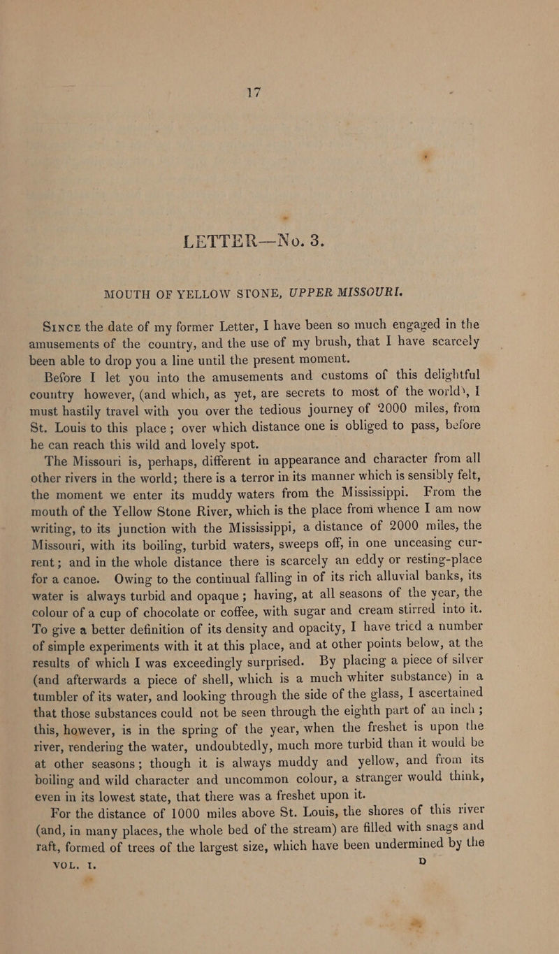 ayy, - LETTER—No. 3. MOUTH OF YELLOW STONE, UPPER MISSOURI. Since the date of my former Letter, I have been so much engaged in the amusements of the country, and the use of my brush, that I have scarcely been able to drop you a line until the present moment. Before I let you into the amusements and customs of this delightful country however, (and which, as yet, are secrets to most of the world), I must hastily travel with you over the tedious journey of 2000 miles, from St. Louis to this place; over which distance one is obliged to pass, before he can reach this wild and lovely spot. | The Missouri is, perhaps, different in appearance and character from all other rivers in the world; there is a terror in its manner which is sensibly felt, the moment we enter its muddy waters from the Mississippi. From the mouth of the Yellow Stone River, which is the place from whence I am now writing, to its junction with the Mississippi, a distance of 2000 miles, the Missouri, with its boiling, turbid waters, sweeps off, in one unceasing cur- rent; and in the whole distance there is scarcely an eddy or resting-place for a canoe. Owing to the continual falling in of its rich alluvial banks, its water is always turbid and opaque ; having, at all seasons of the year, the colour of a cup of chocolate or coffee, with sugar and cream stirred into it. To give a better definition of its density and opacity, I have tricd a number of simple experiments with it at this place, and at other points below, at the results of which I was exceedingly surprised. By placing a piece of silver (and afterwards a piece of shell, which is a much whiter substance) in a tumbler of its water, and looking through the side of the glass, I ascertained that those substances could not be seen through the eighth part of an inch ; this, however, is in the spring of the year, when the freshet is upon the river, rendering the water, undoubtedly, much more turbid than it would be at other seasons; though it is always muddy and yellow, and from its boiling and wild character and uncommon colour, a stranger would think, even in its lowest state, that there was a freshet upon it. For the distance of 1000 miles above St. Louis, the shores of this river (and, in many places, the whole bed of the stream) are filled with snags and raft, formed of trees of the largest size, which have been undermined by the POET, fy dd