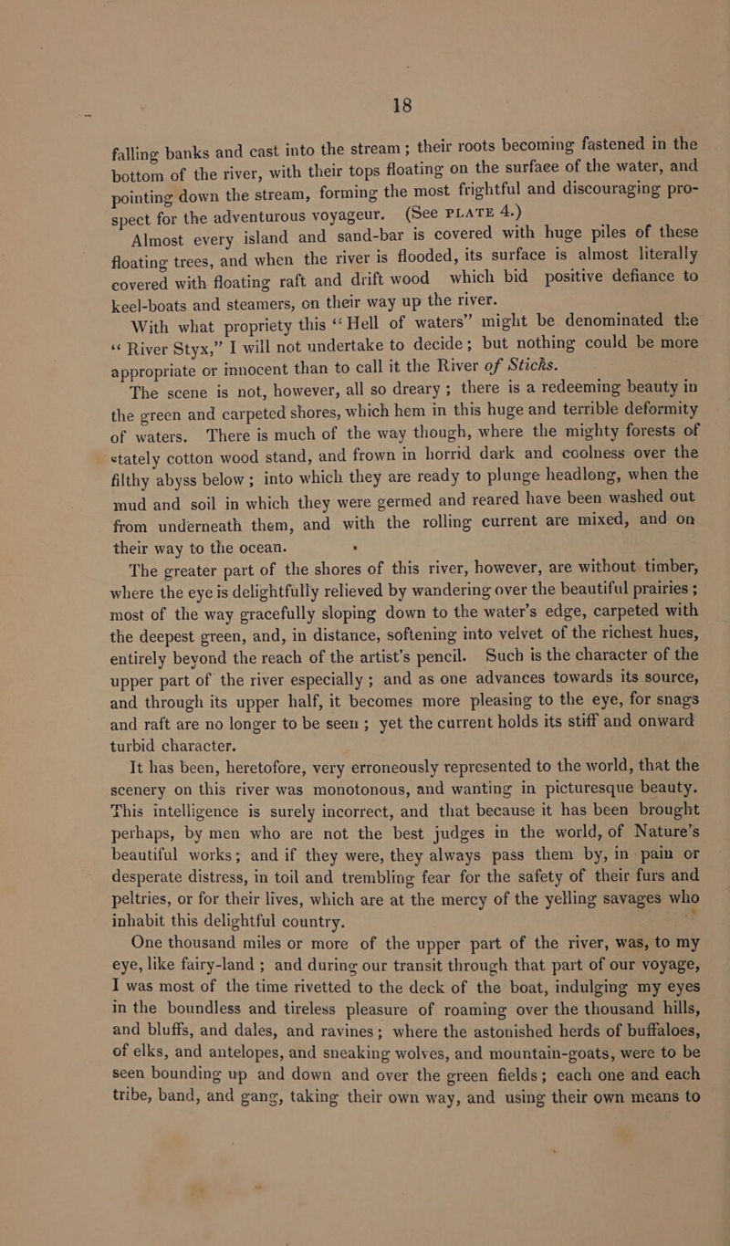 falling banks and cast into the stream; their roots becoming fastened in the bottom of the river, with their tops floating on the surface of the water, and pointing down the stream, forming the most frightful and discouraging pro- spect for the adventurous voyageur. (See PLATE 4.) Almost every island and sand-bar is covered with huge piles of these floating trees, and when the river is flooded, its surface is almost literally covered with floating raft and drift wood which bid positive defiance to keel-boats and steamers, on their way up the river. With what propriety this “ Hell of waters” might be denominated the ‘¢ River Styx,” I will not undertake to decide; but nothing could be more appropriate or mnocent than to call it the River of Sticks. The scene is not, however, all so dreary ; there is a redeeming beauty in the green and carpeted shores, which hem in this huge and terrible deformity of waters. There is much of the way though, where the mighty forests of stately cotton wood stand, and frown in horrid dark and coolness over the filthy abyss below ; into which they are ready to plunge headlong, when the mud and soil in which they were germed and reared have been washed out from underneath them, and with the rolling current are mixed, and on their way to the ocean. : The greater part of the shores of this river, however, are without. timber, where the eye is delightfully relieved by wandering over the beautiful prairies ; most of the way gracefully sloping down to the water’s edge, carpeted with the deepest green, and, in distance, softening into velvet of the richest hues, entirely beyond the reach of the artist’s pencil. Such is the character of the upper part of the river especially ; and as one advances towards its source, and through its upper half, it becomes more pleasing to the eye, for snags and raft are no longer to be seen ; yet the current holds its stiff and onward turbid character. It has been, heretofore, very erroneously represented to the world, that the scenery on this river was monotonous, and wanting in picturesque beauty. This intelligence is surely incorrect, and that because it has been brought perhaps, by men who are not the best judges in the world, of Nature’s beautiful works; and if they were, they always pass them by, in pain or desperate distress, in toil and trembling fear for the safety of their furs and peltries, or for their lives, which are at the mercy of the yelling savages who inhabit this delightful country. es One thousand miles or more of the upper part of the river, was, to my eye, like fairy-land ; and during our transit through that part of our voyage, ! was most of the time rivetted to the deck of the boat, indulging my eyes in the boundless and tireless pleasure of roaming over the thousand hills, and bluffs, and dales, and ravines; where the astonished herds of buffaloes, of elks, and antelopes, and sneaking wolves, and mountain-goats, were to be seen bounding up and down and over the green fields; each one and each tribe, band, and gang, taking their own way, and using their own means to