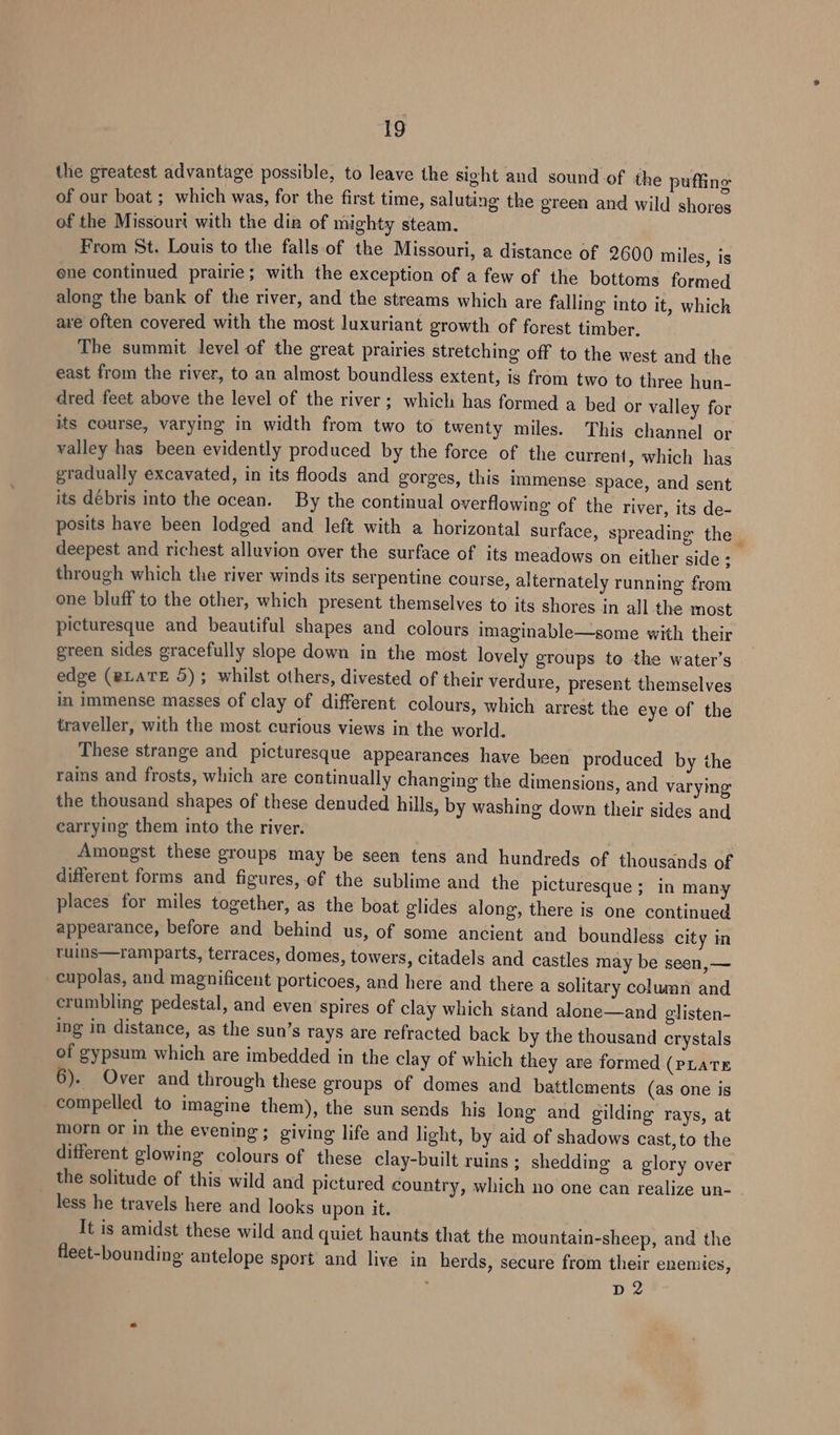 the greatest advantage possible, to leave the sight and sound of the puffing of our boat ; which was, for the first time, saluting the green and wild shores of the Missouri with the dir of mighty steam. From St. Louis to the falls of the Missouri, a distance of 2600 miles, is one continued prairie; with the exception of a few of the bottoms formed along the bank of the river, and the streams which are falling into it, which are often covered with the most luxuriant growth of forest timber. The summit level of the great prairies stretching off to the west and the east from the river, to an almost boundless extent, is from two to three hun- dred feet above the level of the river ; which has formed a bed or valley for its course, varying in width from two to twenty miles. This channel or valley has been evidently produced by the force of the current, which has gradually excavated, in its floods and gorges, this immense space, and sent its debris into the ocean. By the continual overflowing of the river, its de- posits have been lodged and left with a horizontal surface, spreading the | deepest and richest alluvion over the surface of its meadows on either side ; through which the river winds its serpentine course, alternately running from one bluff to the other, which present themselves to its shores in all the most picturesque and beautiful shapes and colours imaginable—some with their green sides gracefully slope down in the most lovely groups to the water’s edge (eLATE 5); whilst others, divested of their verdure, present themselves in immense masses of clay of different colours, which arrest the eye of the traveller, with the most curious views in the world. These strange and picturesque appearances have been produced by the rains and frosts, which are continually changing the dimensions, and varying the thousand shapes of these denuded hills, by washing down their sides and earrying them into the river. | Amongst these groups may be seen tens and hundreds of thousands of different forms and figures, ef the sublime and the picturesque ; in many places for miles together, as the boat glides along, there is one continued appearance, before and behind us, of some ancient and boundless city in ruins—ramparts, terraces, domes, towers, citadels and castles may be seen, — cupolas, and magnificent porticoes, and here and there a solitary column and crumbling pedestal, and even spires of clay which stand alone—and glisten- ing in distance, as the sun’s rays are refracted back by the thousand crystals of gypsum which are imbedded in the clay of which they are formed (pLaTE 6). Over and through these groups of domes and battlements (as one is compelled to imagine them), the sun sends his long and gilding rays, at morn or in the evening; giving life and light, by aid of shadows cast,to the different glowing colours of these clay-built ruins ; shedding a glory over ? the solitude of this wild and pictured country, which no one can realize un- less he travels here and looks upon it. It is amidst these wild and quiet haunts that the mountain-sheep, and the fleet-bounding antelope sport and live in herds, secure from their enemies, . D 2