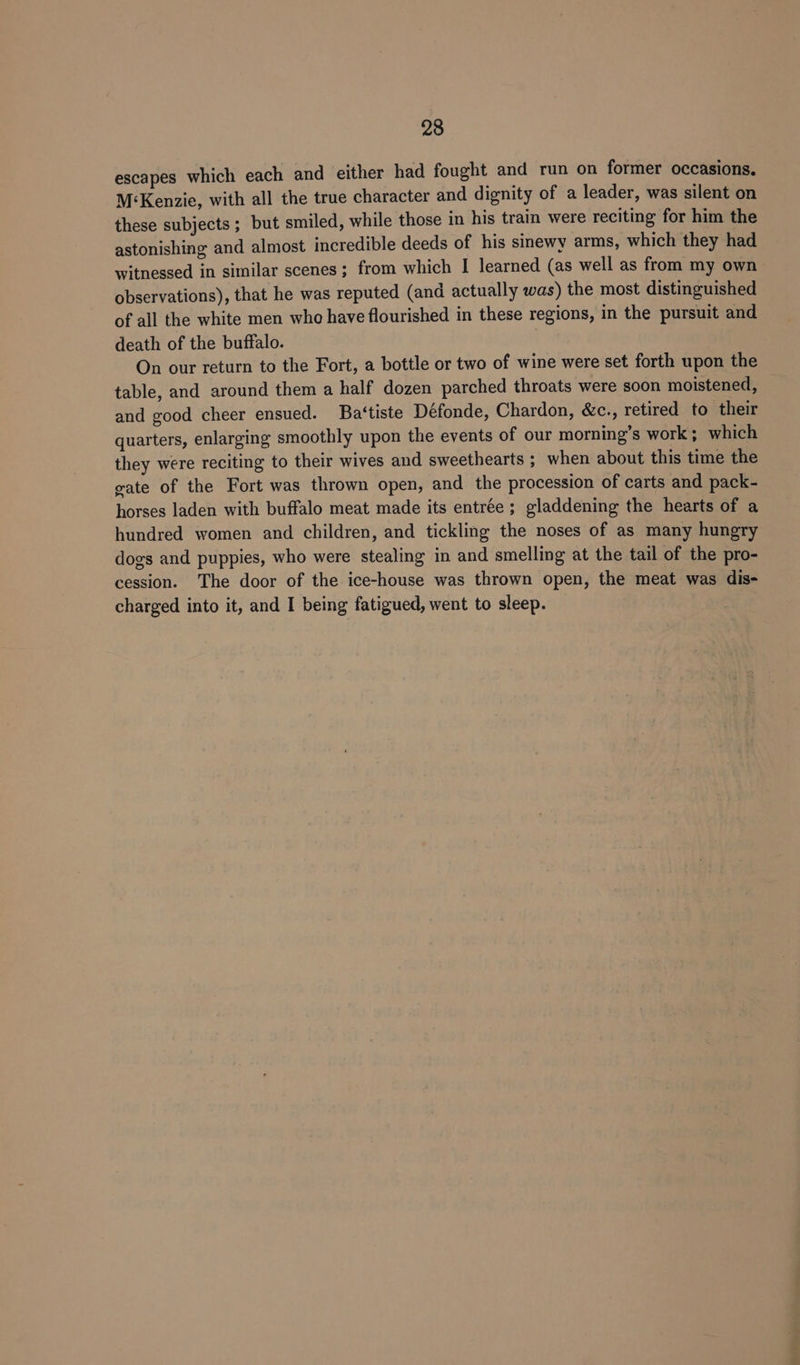 escapes which each and either had fought and run on former occasions. M‘Kenzie, with all the true character and dignity of a leader, was silent on these subjects ; but smiled, while those in his train were reciting for him the astonishing and almost incredible deeds of his sinewy arms, which they had witnessed in similar scenes; from which I learned (as well as from my own observations), that he was reputed (and actually was) the most distinguished of all the white men who have flourished in these regions, in the pursuit and death of the buffalo. On our return to the Fort, a bottle or two of wine were set forth upon the table, and around them a half dozen parched throats were soon moistened, and good cheer ensued. Ba‘tiste Défonde, Chardon, &amp;c., retired to their quarters, enlarging smoothly upon the events of our morning’s work; which they were reciting to their wives and sweethearts ; when about this time the gate of the Fort was thrown open, and the procession of carts and pack- horses laden with buffalo meat made its entrée ; gladdening the hearts of a hundred women and children, and tickling the noses of as many hungry dogs and puppies, who were stealing in and smelling at the tail of the pro- cession. The door of the ice-house was thrown open, the meat was dis- charged into it, and I being fatigued, went to sleep.