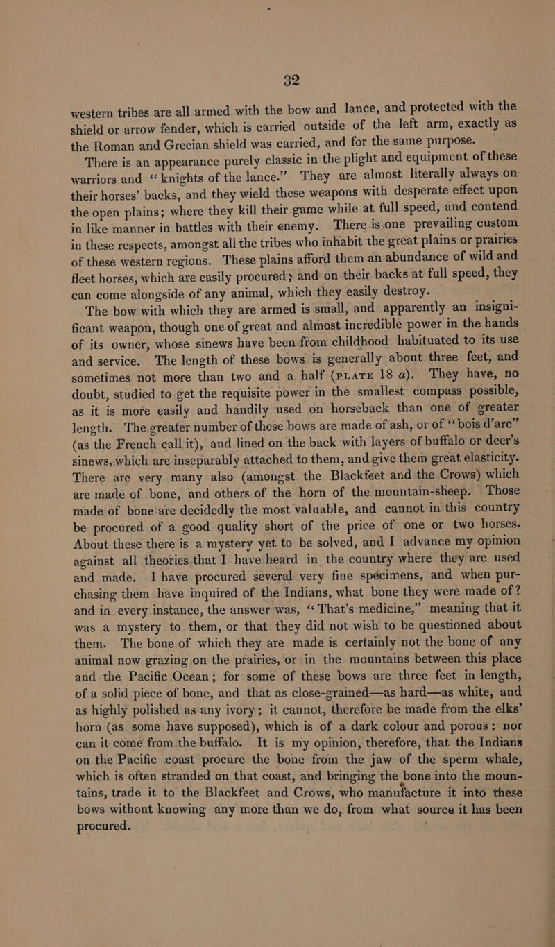 By western tribes are all armed with the bow and lance, and protected with the shield or arrow fender, which is carried outside of the left arm, exactly as the Roman and Grecian shield was carried, and for the same purpose. ; There is an appearance purely classic in the plight and equipment of these warriors and “knights of the lance.” They are almost literally always on their horses’ backs, and they wield these weapons with desperate effect upon the open plains; where they kill their game while at full speed, and contend in like manner in battles with their enemy. There isone prevailing custom in these respects, amongst all the tribes who inhabit the great plains or prairies of these western regions. These plains afford them an abundance of wild and fleet horses, which are easily procured; and’ on their backs at full speed, they can come alongside of any animal, which they easily destroy. The bow with which they are armed is small, and: apparently an insigni- ficant weapon, though one of great and almost incredible power in the hands _ of its owner, whose sinews have been from childhood habituated to its use and service. The length of these bows is generally about three feet, and sometimes not more than two and a half (pLate 18 @). They have, no doubt, studied to get the requisite power in the smallest compass possible, as it is more easily and handily used on horseback than one of greater length. The.greater number of these bows are made of ash, or of ‘bois d’arc” (as the French call it), and lined on the back with layers of buffalo or deer’s sinews, which are inseparably attached to them, and give them great elasticity. There are very many also (amongst. the Blackfeet and the Crows) which are made of bone, and others of the horn of the mountain-sheep. Those made of bone'are decidedly the most valuable, and cannot in this country be procured of a good quality short of the price of one or two horses. About these there is a mystery yet to be solved, and I advance my opinion against all theories that I have heard in the country where they are used and made. I have procured several very fine specimens, and when pur- chasing them have inquired of the Indians, what bone they were made of ? and in every instance, the answer was, ‘‘ That’s medicine,” meaning that it was a mystery to them, or that they did not wish to be questioned about them. The bone of which they are made is certainly not the bone of any animal now grazing on the prairies, or in the mountains between this place and the Pacific Ocean; for some of these bows are three feet in length, of a solid piece of bone, and that as close-grained—as hard—as white, and as highly polished as any ivory; it cannot, therefore be made from the elks’ horn (as some have supposed), which is of a dark colour and porous: nor can it come from the buffalo. It is my opinion, therefore, that the Indians on the Pacific coast procure the bone from the jaw of the sperm whale, which is often stranded on that coast, and bringing the bone into the moun- tains, trade it to the Blackfeet and Crows, who manufacture it into these bows without knowing any more than we do, from what source it has been procured.