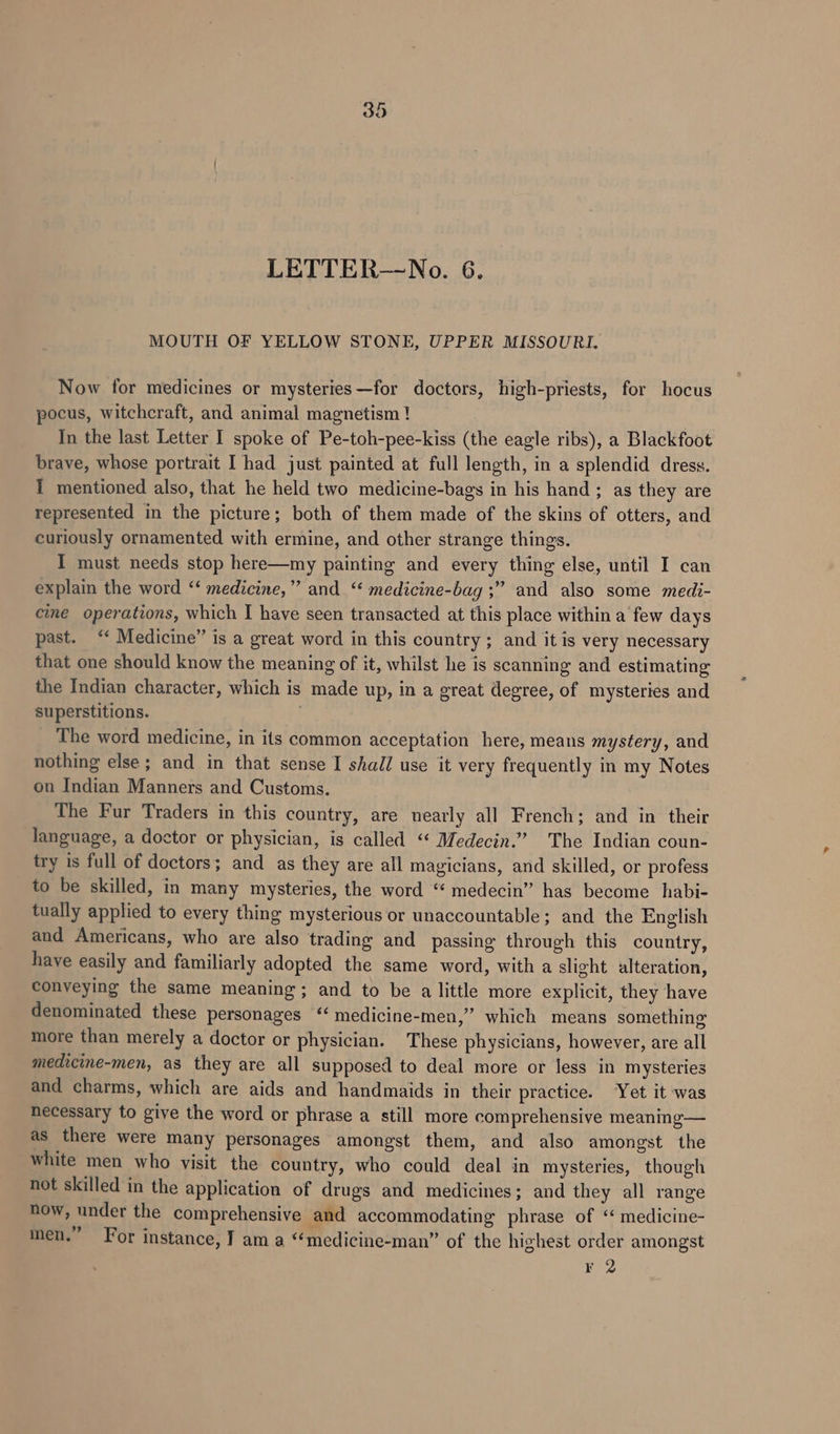 LETTER—No. 6. MOUTH OF YELLOW STONE, UPPER MISSOURI. Now for medicines or mysteries—for doctors, high-priests, for hocus pocus, witchcraft, and animal magnetism ! In the last Letter I spoke of Pe-toh-pee-kiss (the eagle ribs), a Blackfoot brave, whose portrait I had just painted at full length, in a splendid dress. I mentioned also, that he held two medicine-bags in his hand ; as they are represented in the picture; both of them made of the skins of otters, and curiously ornamented with ermine, and other strange things. I must needs stop here—my painting and every thing else, until I can explain the word ‘‘ medicine,” and. ‘‘ medicine-bag ;” and also some medi- cine operations, which I have seen transacted at this place within a few days past. “ Medicine” is a great word in this country ; and it is very necessary that one should know the meaning of it, whilst he is scanning and estimating the Indian character, which is made up, in a great degree, of mysteries and superstitions. | The word medicine, in its common acceptation here, means mystery, and nothing else ; and in that sense I shall use it very frequently in my Notes on Indian Manners and Customs. The Fur Traders in this country, are nearly all French; and in their language, a doctor or physician, is called “ Medecin.”” The Indian coun- try is full of doctors; and as they are all magicians, and skilled, or profess to be skilled, in many mysteries, the word “ medecin” has become habi- tually applied to every thing mysterious or unaccountable; and the English and Americans, who are also trading and passing through this country, have easily and familiarly adopted the same word, with a slight alteration, conveying the same meaning; and to be a little more explicit, they have denominated these personages ‘ medicine-men,” which means something more than merely a doctor or physician. These physicians, however, are all medicine-men, as they are all supposed to deal more or less in mysteries and charms, which are aids and handmaids in their practice. Yet it was necessary to give the word or phrase a still more comprehensive meaning— as there were many personages amongst them, and also amongst the white men who visit the country, who could deal in mysteries, though not skilled in the application of drugs and medicines; and they all range now, under the comprehensive and accommodating phrase of ‘“ medicine- men.” For instance, TJ am a “medicine-man” of the highest order amongst