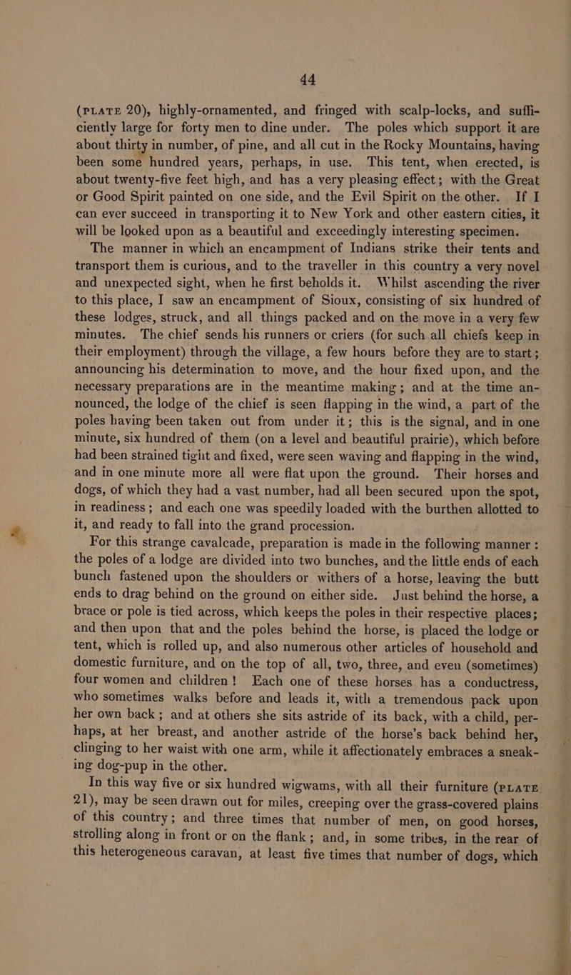 (PLATE 20), highly-ornamented, and fringed with scalp-locks, and suffi- ciently large for forty men to dine under. The poles which support it are about thirty in number, of pine, and all cut in the Rocky Mountains, having been some hundred years, perhaps, in use. This tent, when erected, is about twenty-five feet high, and has a very pleasing effect; with the Great or Good Spirit painted on one side, and the Evil Spirit on the other. If I can ever succeed in transporting it to New York and other eastern cities, it will be looked upon as a beautiful and exceedingly interesting specimen. The manner in which an encampment of Indians strike their tents and transport them is curious, and to the traveller in this country a very novel and unexpected sight, when he first beholds it. Whilst ascending the river to this place, I saw an encampment of Sioux, consisting of six hundred of these lodges, struck, and all things packed and on the move in a very few minutes. The chief sends his runners or criers (for such all chiefs keep in their employment) through the village, a few hours before they are to start ; announcing his determination to move, and the hour fixed upon, and the necessary preparations are in the meantime making; and at the time an- nounced, the lodge of the chief is seen flapping in the wind, a part of the poles having been taken out from under it; this is the signal, and in one minute, six hundred of them (on a level and beautiful prairie), which before had been strained tigit and fixed, were seen waving and flapping in the wind, and in one minute more all were flat upon the ground. Their horses and dogs, of which they had a vast number, had all been secured upon the spot, in readiness; and each one was speedily loaded with the burthen allotted to it, and ready to fall into the grand procession. For this strange cavalcade, preparation is made in the following manner : the poles of a lodge are divided into two bunches, and the little ends of each bunch fastened upon the shoulders or withers of a horse, leaving the butt brace or pole is tied across, which keeps the poles in their respective places; and then upon that and the poles behind the horse, is placed the lodge or tent, which is rolled up, and also numerous other articles of household and domestic furniture, and on the top of all, two, three, and even (sometimes) four women and children! Each one of these horses has a conductress, who sometimes walks before and leads it, with a tremendous pack upon her own back ; and at others she sits astride of its back, with a child, per- haps, at her breast, and another astride of the horse’s back behind her, _ clinging to her waist with one arm, while it affectionately embraces a sneak- ing dog-pup in the other. In this way five or six hundred wigwams, with all their furniture (PLATE 21), may be seen drawn out for miles, creeping over the grass-covered plains of this country; and three times that number of men, on good horses, strolling along in front or on the flank; and, in some tribes, in the rear of this heterogeneous caravan, at least five times that number of dogs, which a ae aad