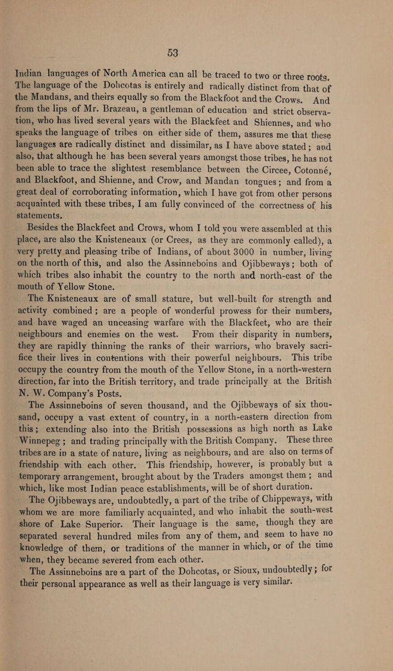 Indian languages of North America can all be traced to two or three roots. The language of the Dohcotas is entirely and radically distinct from that of the Mandans, and theirs equally so from the Blackfoot and the Crows. And from the lips of Mr. Brazeau, a gentleman of education and strict observa- tion, who has lived several years with the Blackfeet and Shiennes, and who speaks the language of tribes on either side of them, assures me that these languages are radically distinct and dissimilar, as I have above stated; and also, that although he has been several years amongst those tribes, he has not been able to trace the slightest resemblance between the Circee, Cotonné, and Blackfoot, and Shienne, and Crow, and Mandan tongues; and from a great deal of corroborating information, which I have got from other persons acquainted with these tribes, I am fully convinced of the correctness of his statements. Besides the Blackfeet and Crows, whom I told you were assembled at this place, are also the Knisteneaux (or Crees, as they are commonly called), a very pretty and pleasing tribe of Indians, of about 3000 in number, living on the north of this, and also the Assinneboins and Ojibbeways; both of which tribes also inhabit the country to the north and north-east of the mouth of Yellow Stone. The Knisteneaux are of small stature, but well-built for strength and activity combined; are a people of wonderful prowess for their numbers, and have waged an unceasing warfare with the Blackfeet, who are their neighbours and enemies on the west. From their disparity in numbers, they are rapidly thinning the ranks of their warriors, who bravely sacri- fice their lives in contentions with their powerful neighbours. This tribe occupy the country from the mouth of the Yellow Stone, in a north-western direction, far into the British territory, and trade principally at the British N. W. Company’s Posts. The Assinneboins of seven thousand, and the Ojibbeways of six thou- sand, occupy a vast extent of country, in a north-eastern direction from this ; extending also into the British possessions as high north as Lake ‘Winnepeg ; and trading principally with the British Company. These three tribes are in a state of nature, living as neighbours, and are also on terms of friendship with each other. ‘This friendship, however, is propably but a _ temporary arrangement, brought about by the Traders amongst them ; and which, like most Indian peace establishments, will be of short duration. The Ojibbeways are, undoubtedly, a part of the tribe of Chippeways, with whom we are more familiarly acquainted, and who inhabit the south-west shore of Lake Superior. Their language is the same, though they are separated several hundred miles from any of them, and seem to have no knowledge of them, or traditions of the manner in which, or of the ume when, they became severed from each other. The Assinneboins area part of the Dohcotas, or Sioux, undoubtedly ; for their personal appearance as well as their language is very similar.