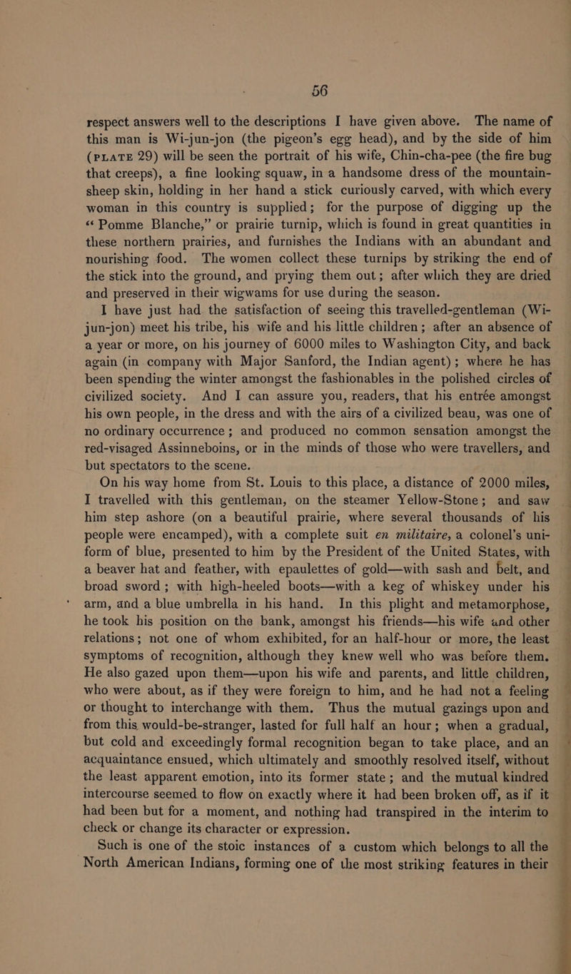 respect answers well to the descriptions I have given above. The name of this man is Wi-jun-jon (the pigeon’s egg head), and by the side of him (PLATE 29) will be seen the portrait of his wife, Chin-cha-pee (the fire bug that creeps), a fine looking squaw, in a handsome dress of the mountain- sheep skin, holding in her hand a stick curiously carved, with which every woman in this country is supplied; for the purpose of digging up the «Pomme Blanche,” or prairie turnip, which is found in great quantities in these northern prairies, and furnishes the Indians with an abundant and nourishing food. The women collect these turnips by striking the end of the stick into the ground, and prying them out; after which they are dried and preserved in their wigwams for use during the season. I have just had the satisfaction of seeing this travelled-gentleman (Wi- jun-jon) meet his tribe, his wife and his little children; after an absence of a year or more, on his journey of 6000 miles to Washington City, and back again (in company with Major Sanford, the Indian agent); where he has been spending the winter amongst the fashionables in the polished circles of civilized society. And I can assure you, readers, that his entrée amongst his own people, in the dress and with the airs of a civilized beau, was one of no ordinary occurrence ; and produced no common sensation amongst the red-visaged Assinneboins, or in the minds of those who were travellers, and but spectators to the scene. On his way home from St. Louis to this place, a distance of 2000 miles, I travelled with this gentleman, on the steamer Yellow-Stone; and saw him step ashore (on a beautiful prairie, where several thousands of his people were encamped), with a complete suit en militaire, a colonel’s uni- form of blue, presented to him by the President of the United States, with a beaver hat and feather, with epaulettes of gold—with sash and belt, and broad sword ; with high-heeled boots—with a keg of whiskey under his arm, and a blue umbrella in his hand. In this plight and metamorphose, he took his position on the bank, amongst his friends—his wife and other relations; not one of whom exhibited, for an half-hour or more, the least symptoms of recognition, although they knew well who was before them. He also gazed upon them—upon his wife and parents, and little children, who were about, as if they were foreign to him, and he had nota feeling or thought to interchange with them. Thus the mutual gazings upon and from this would-be-stranger, lasted for full half an hour; when a gradual, but cold and exceedingly formal recognition began to take place, and an acquaintance ensued, which ultimately and smoothly resolved itself, without the least apparent emotion, into its former state; and the mutual kindred intercourse seemed to flow on exactly where it had been broken off, as if it had been but for a moment, and nothing had transpired in the interim to check or change its character or expression. Such is one of the stoic instances of a custom which belongs to all the i Sa! oe ee Rete in