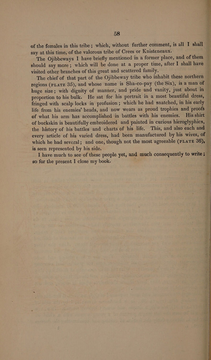 of the females in this tribe; which, without further comment, is all I shall say at this time, of the valorous tribe of Crees or Knisteneaux. The Ojibbeways I have briefly mentioned in a former place, and of them should say more; which will be done at a proper time, after I shall have visited other branches of this great and scattered family. The chief of that part of the Ojibbeway tribe who inhabit these northern regions (PLATE 35), and whose name is Sha-co-pay (the Six), is a man of huge size; with dignity of manner, and pride and vanity, just about in proportion to his bulk. He sat for his portrait in a most beautiful dress, fringed with scalp locks in profusion ; which he had snatched, in his early life from his enemies’ heads, and now wears as proud trophies and proofs of what his arm has accomplished in battles with his enemies. His shirt of buckskin is beautifully embroidered and painted in curious hieroglyphics, the history of his battles and charts of his life. This, and also each and every article of his varied dress, had been manufactured by his wives, of which he had several; and one, though not the most agreeable (PLATE 36), is seen represented by his side. so for the present I close my book. a