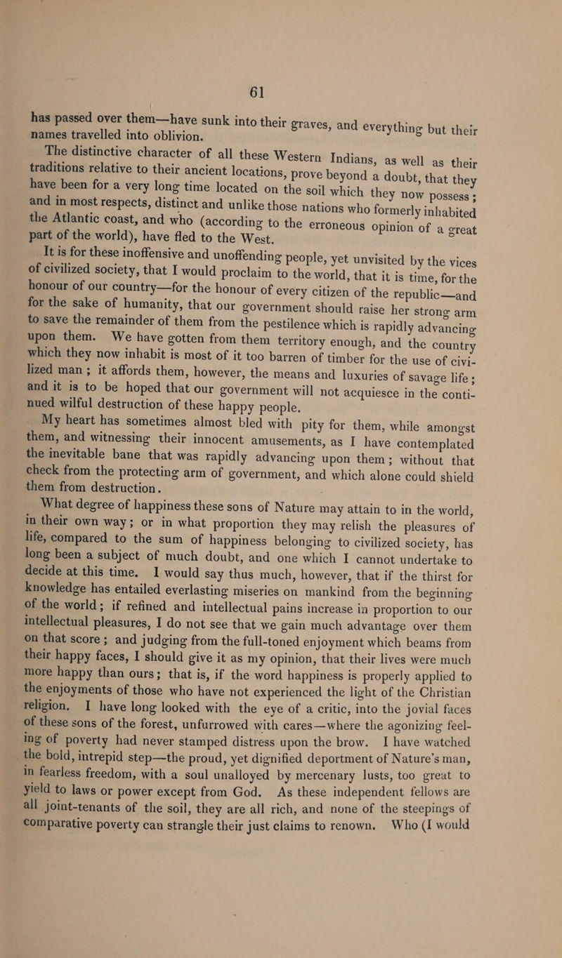 has passed over them—have sunk into their grav names travelled into oblivion. The distinctive character of all these Western Indians, as well as their traditions relative to their ancient locations, prove beyond a doubt, that they have been for a very long time located on the soil which they now possess ; and in most respects, distinct and unlike those nations who formerly inhabited the Atlantic coast, and who (according to the erroneous opinion of a great part of the world), have fled to the West. It is for these inoffensive and unoftending people, yet unvisited by the vices of civilized society, that I would proclaim to the world, that it is time, for the honour of our country—for the honour of every citizen of the republic—and for the sake of humanity, that our government should raise her strong arm to save the remainder of them from the pestilence which is rapidly advancing upon them. We have gotten from them territory enough, and the country which they now inhabit is most of it too barren of timber for the use of civi- lized man ; it affords them, however, the means and luxuries of savage life; and it is to be hoped that our government will not acquiesce in the conti- nued wilful destruction of these happy people. My heart has sometimes almost bled with pity for them, while amongst them, and witnessing their innocent amusements, as I have contemplated the inevitable bane that was rapidly advancing upon them; without that check from the protecting arm of government, and which alone could shield them from destruction. : What degree of happiness these sons of Nature may attain to in the world, in their own way; or in what proportion they may relish the pleasures of life, compared to the sum of happiness belonging to civilized society, has long been a subject of much doubt, and one which I cannot undertake to decide at this time. I would say thus much, however, that if the thirst for knowledge has entailed everlasting miseries on mankind from the beginning of the world; if refined and intellectual pains increase in proportion to our intellectual pleasures, I do not see that we gain much advantage over them on that score; and judging from the full-toned enjoyment which beams from their happy faces, I should give it as my opinion, that their lives were much more happy than ours; that is, if the word happiness is properly applied to the enjoyments of those who have not experienced the light of the Christian religion, I have long looked with the eye of a critic, into the jovial faces of these sons of the forest, unfurrowed with cares—where the agonizing feel- ing of poverty had never stamped distress upon the brow. I have watched _the bold, intrepid step—the proud, yet dignified deportment of Nature’s man, in fearless freedom, with a soul unalloyed by mercenary lusts, too great to yield to laws or power except from God. As these independent fellows are all joint-tenants of the soil, they are all rich, and none of the steepings of Comparative poverty can strangle their just claims to renown. Who (I would es, and everything but their